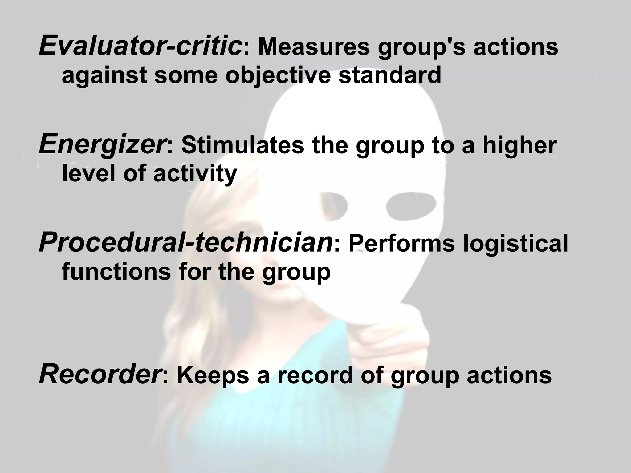 Evaluator-critic : Measures group's actions against some objective standard Energizer : Stimulates the group to a higher level of activity Procedural-technician : Performs logistical functions for the group Recorder : Keeps a record of group actions 