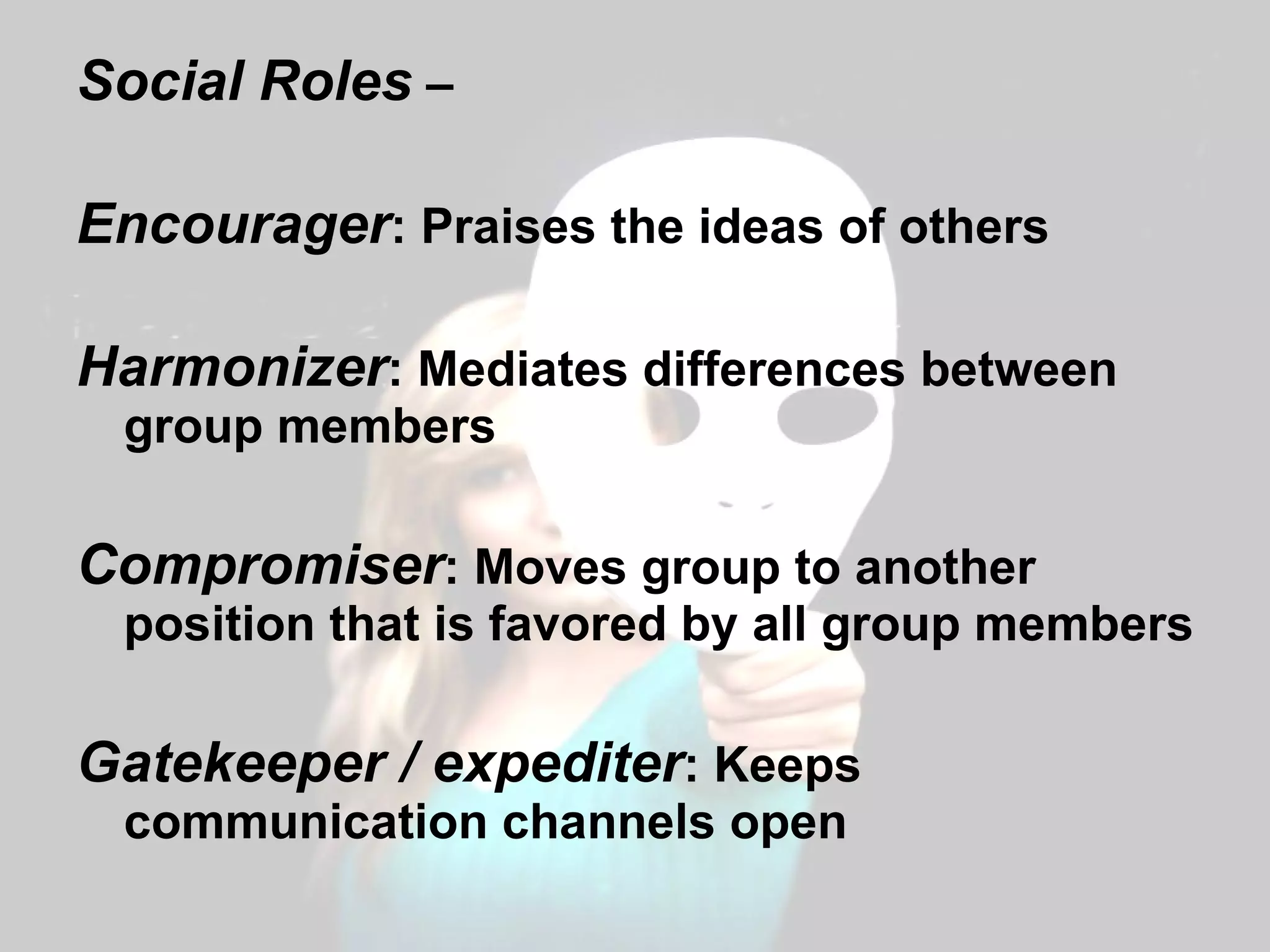 Social Roles  –  Encourager : Praises the ideas of others Harmonizer : Mediates differences between group members Compromiser : Moves group to another position that is favored by all group members Gatekeeper / expediter : Keeps communication channels open 