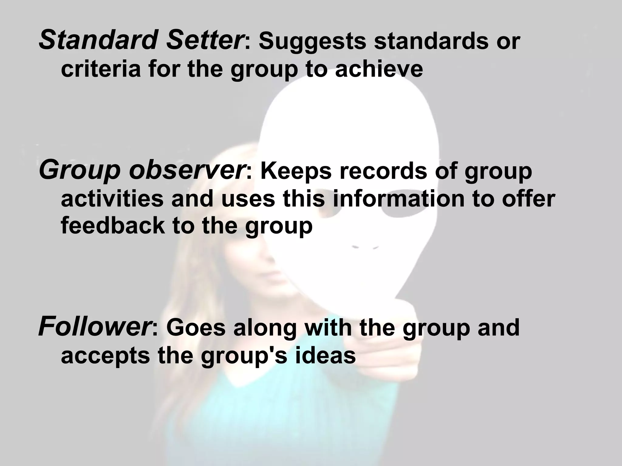 Standard Setter : Suggests standards or criteria for the group to achieve Group observer : Keeps records of group activities and uses this information to offer feedback to the group Follower : Goes along with the group and accepts the group's ideas 