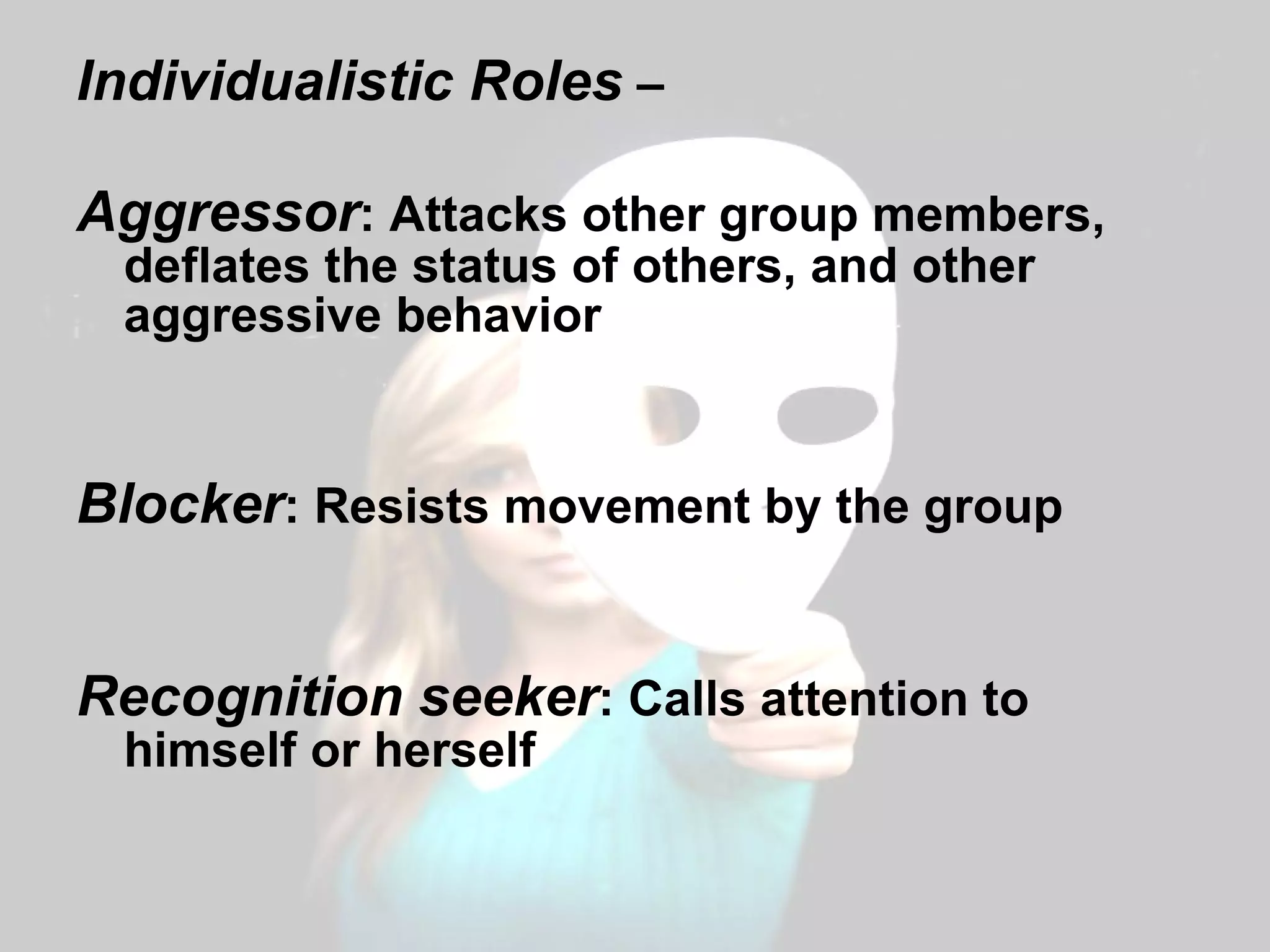 Individualistic Roles  –  Aggressor : Attacks other group members, deflates the status of others, and other aggressive behavior Blocker : Resists movement by the group Recognition seeker : Calls attention to himself or herself 