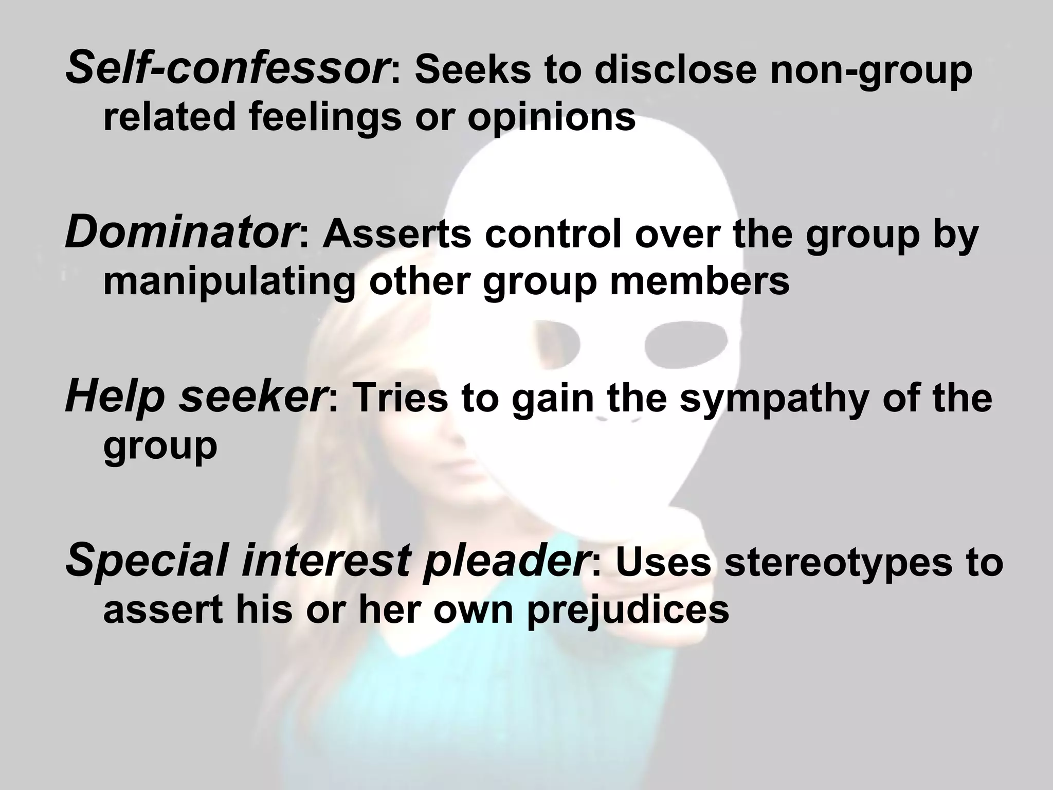 Self-confessor : Seeks to disclose non-group related feelings or opinions Dominator : Asserts control over the group by manipulating other group members Help seeker : Tries to gain the sympathy of the group Special interest pleader : Uses stereotypes to assert his or her own prejudices 