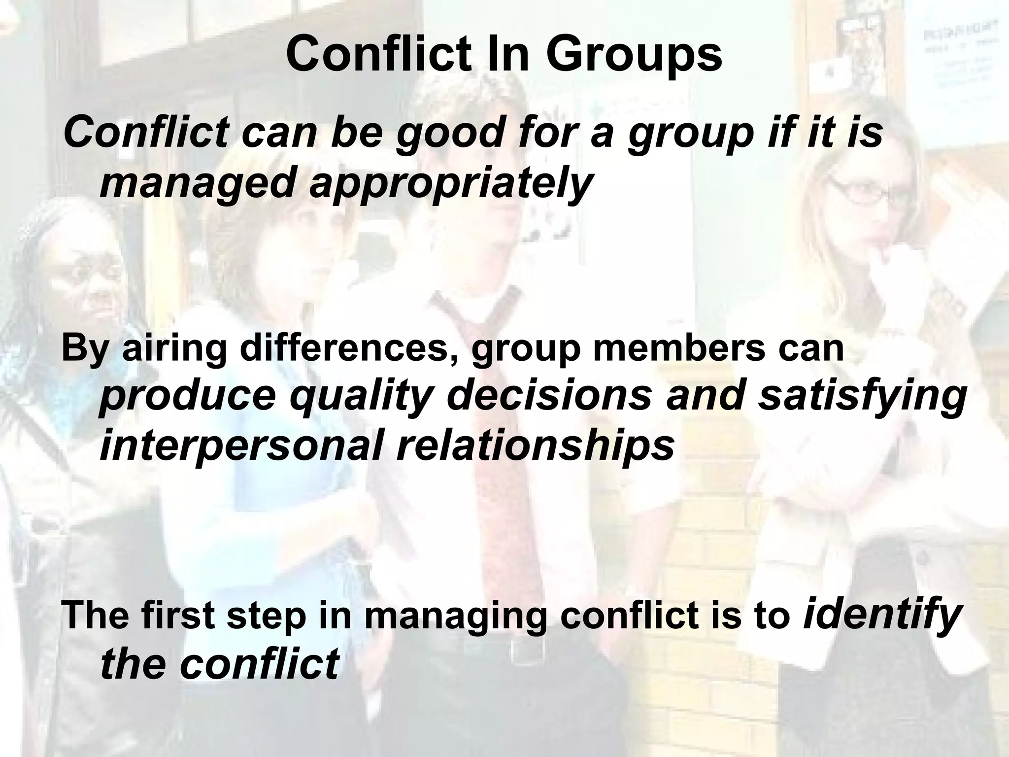 Conflict In Groups Conflict can be good for a group if it is managed appropriately By airing differences, group members can  produce quality decisions and satisfying interpersonal relationships The first step in managing conflict is to  identify the conflict 
