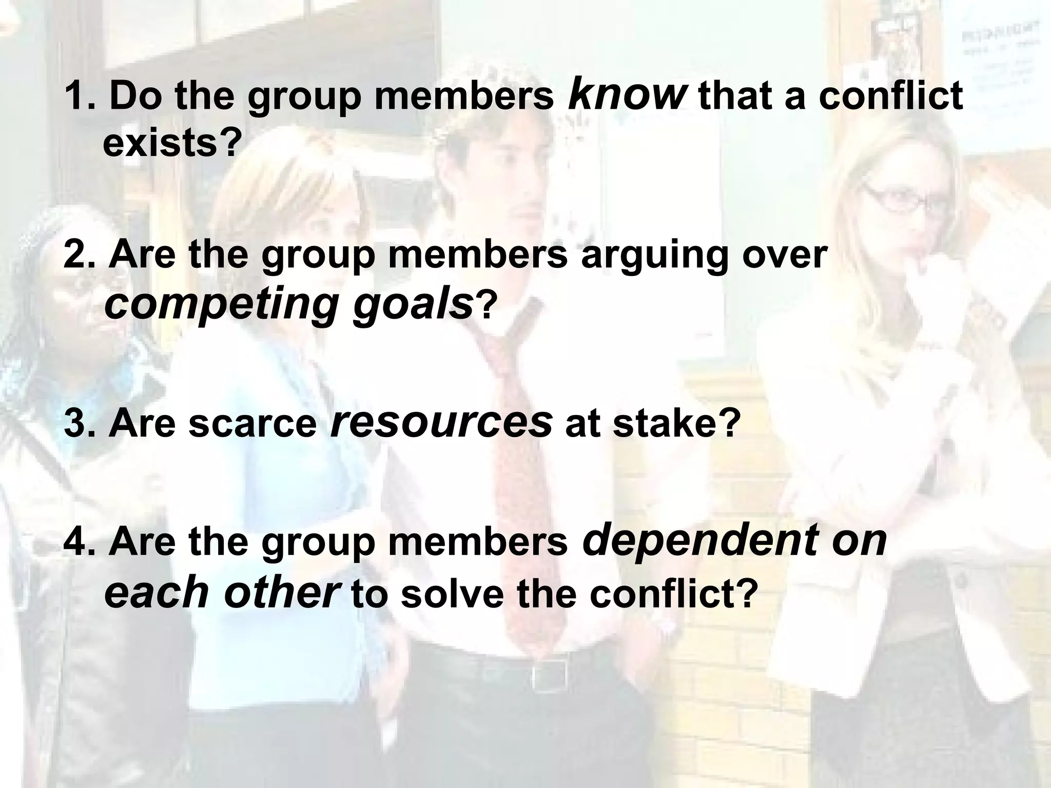 1. Do the group members  know  that a conflict exists? 2. Are the group members arguing over  competing goals ? 3. Are scarce  resources  at stake? 4. Are the group members  dependent on each other  to solve the conflict? 