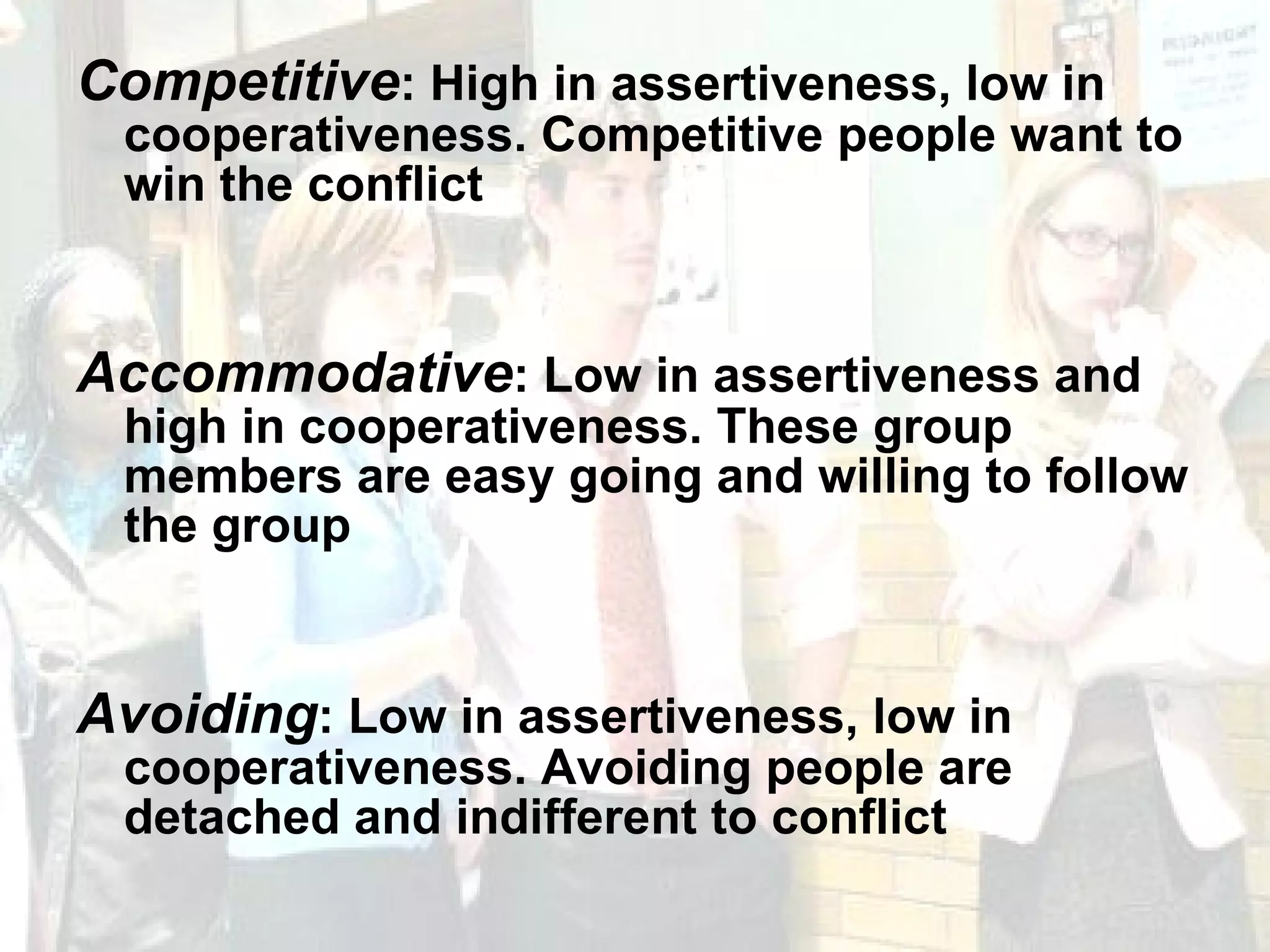 Competitive : High in assertiveness, low in cooperativeness. Competitive people want to win the conflict Accommodative : Low in assertiveness and high in cooperativeness. These group members are easy going and willing to follow the group Avoiding : Low in assertiveness, low in cooperativeness. Avoiding people are detached and indifferent to conflict 