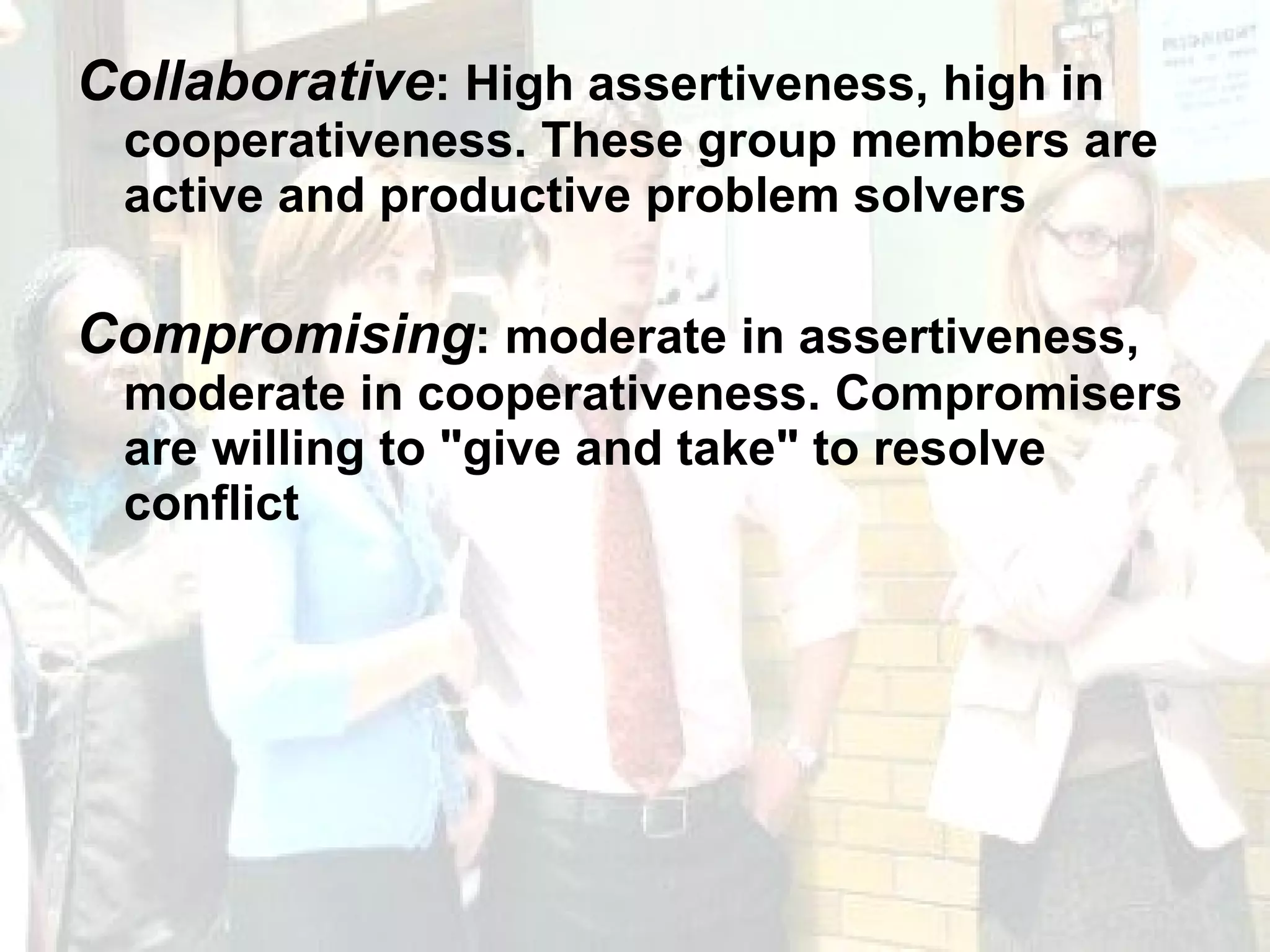Collaborative : High assertiveness, high in cooperativeness. These group members are active and productive problem solvers Compromising : moderate in assertiveness, moderate in cooperativeness. Compromisers are willing to "give and take" to resolve conflict 