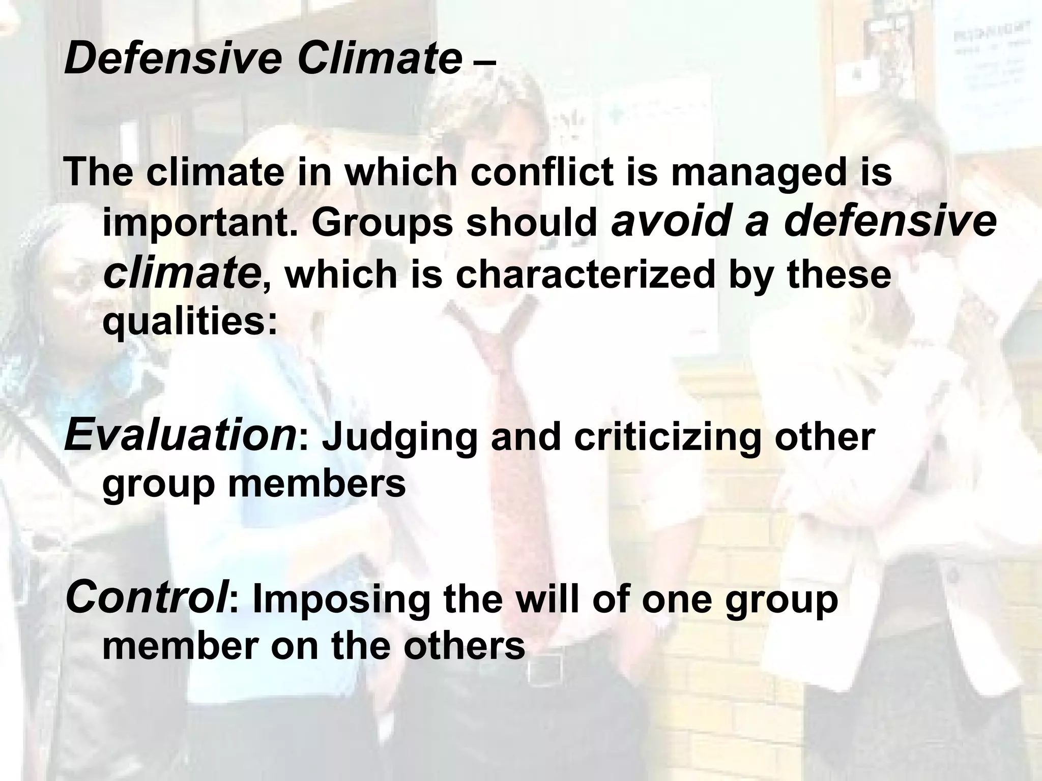 Defensive Climate  –  The climate in which conflict is managed is important. Groups should  avoid a defensive climate , which is characterized by these qualities: Evaluation : Judging and criticizing other group members Control : Imposing the will of one group member on the others 