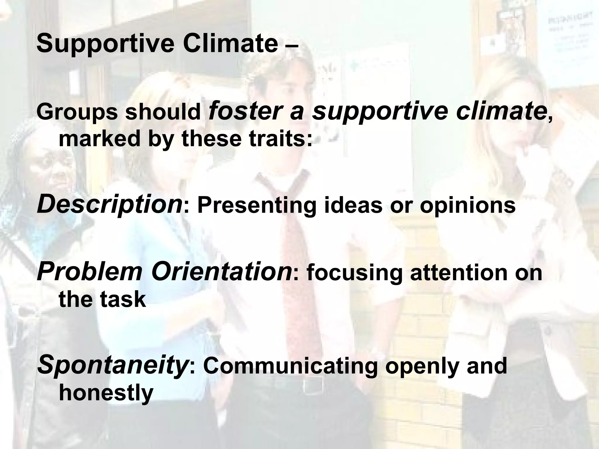 Supportive Climate  –  Groups should  foster a supportive climate , marked by these traits: Description : Presenting ideas or opinions Problem Orientation : focusing attention on the task Spontaneity : Communicating openly and honestly 
