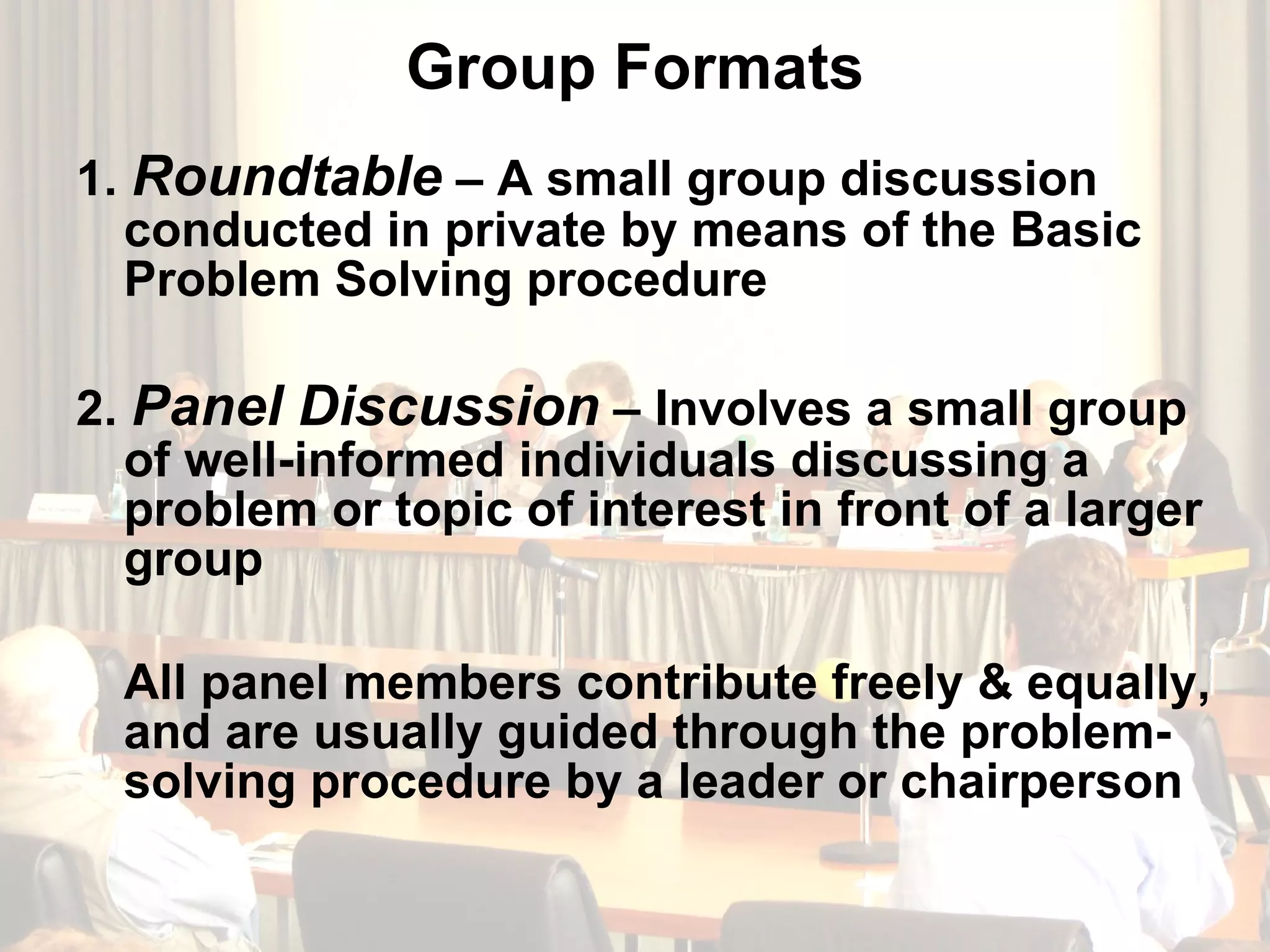 Group Formats 1.  Roundtable  – A small group discussion conducted in private by means of the Basic Problem Solving procedure 2.  Panel Discussion  – Involves a small group of well-informed individuals discussing a problem or topic of interest in front of a larger group  All panel members contribute freely & equally, and are usually guided through the problem-solving procedure by a leader or chairperson 