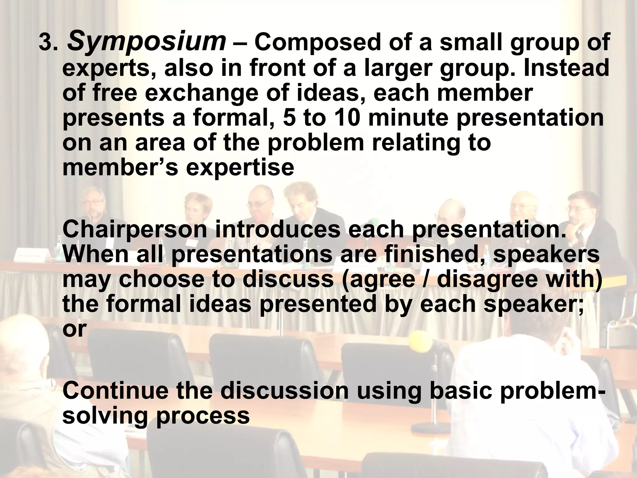 3.  Symposium  – Composed of a small group of experts, also in front of a larger group. Instead of free exchange of ideas, each member presents a formal, 5 to 10 minute presentation on an area of the problem relating to member’s expertise Chairperson introduces each presentation. When all presentations are finished, speakers may choose to discuss (agree / disagree with) the formal ideas presented by each speaker; or Continue the discussion using basic problem-solving process 