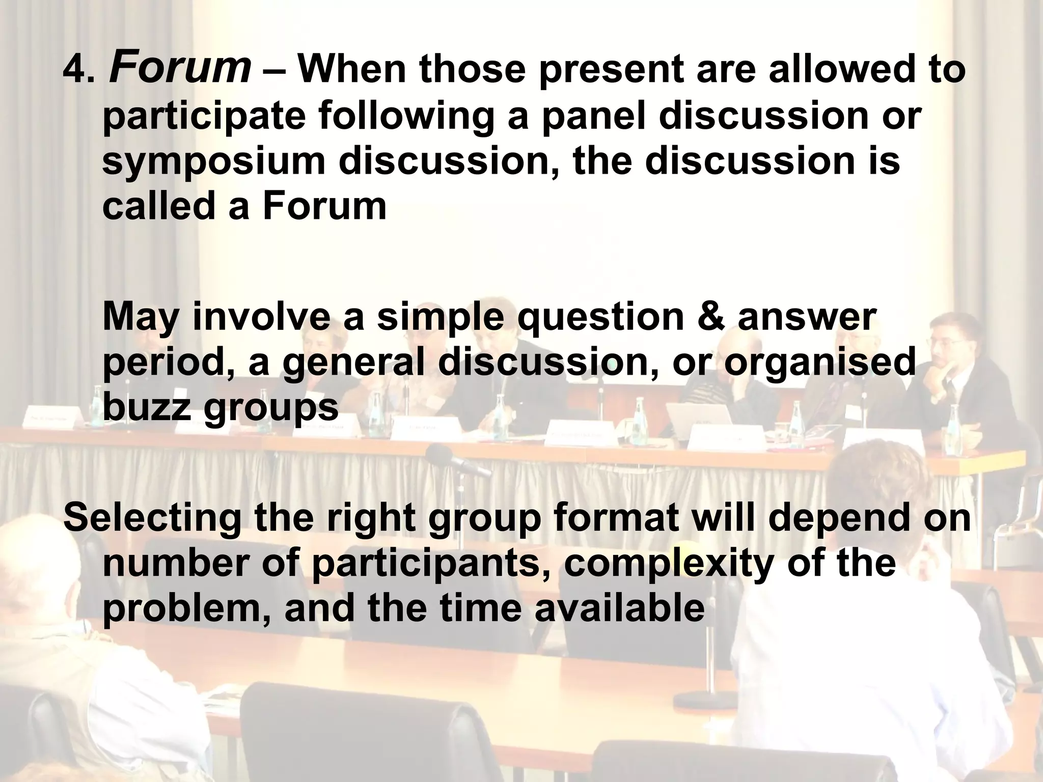 4.  Forum  – When those present are allowed to participate following a panel discussion or symposium discussion, the discussion is called a Forum May involve a simple question & answer period, a general discussion, or organised buzz groups Selecting the right group format will depend on number of participants, complexity of the problem, and the time available 