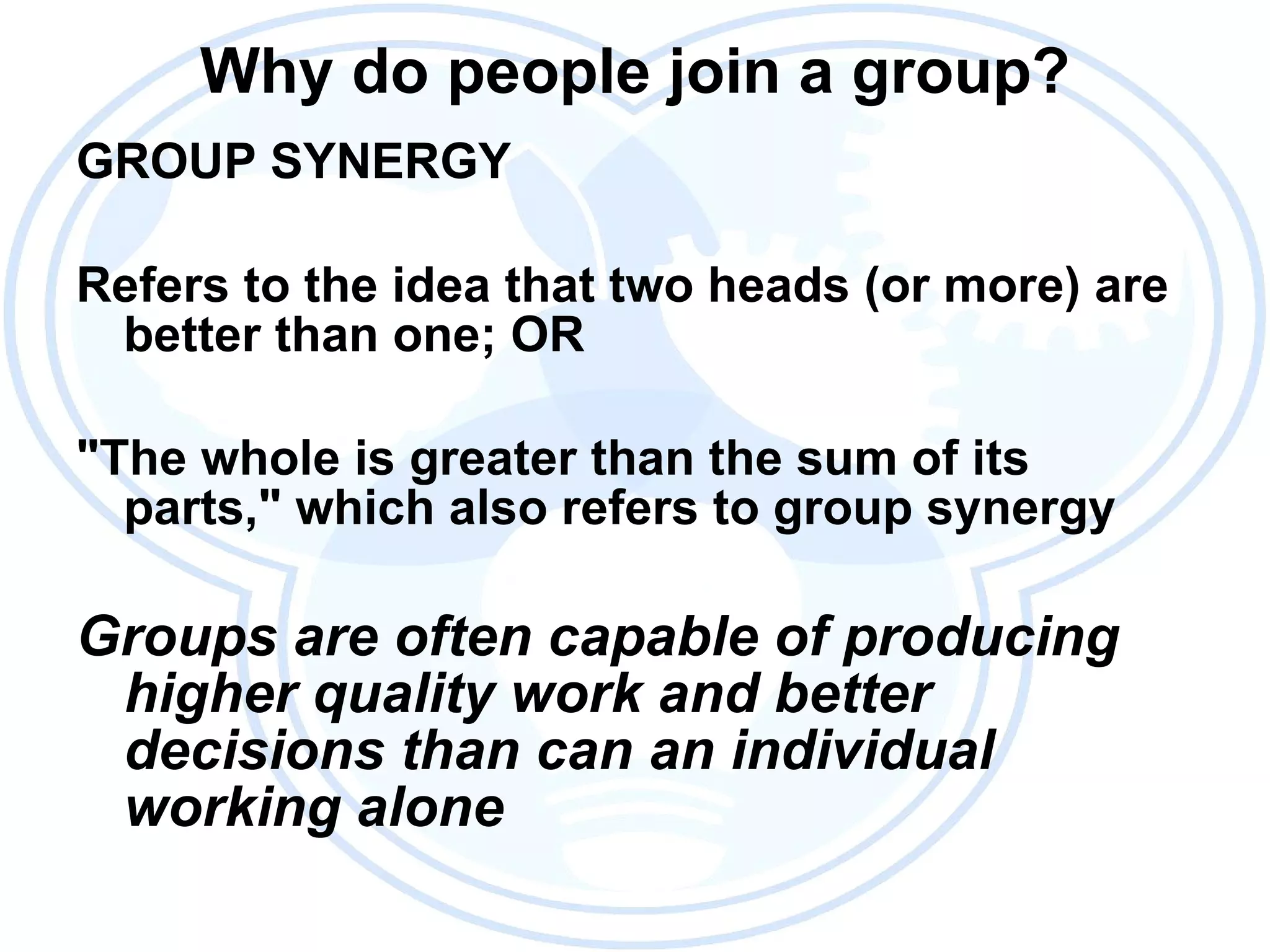 Why do people join a group? GROUP SYNERGY Refers to the idea that two heads (or more) are better than one; OR "The whole is greater than the sum of its parts," which also refers to group synergy Groups are often capable of producing higher quality work and better decisions than can an individual working alone 