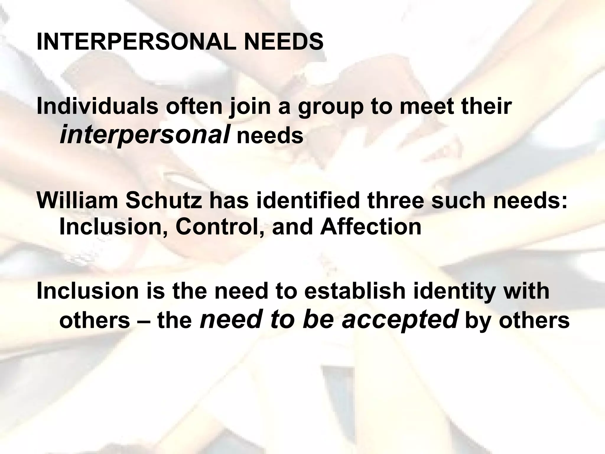 INTERPERSONAL NEEDS Individuals often join a group to meet their  interpersonal  needs William Schutz has identified three such needs: Inclusion, Control, and Affection Inclusion is the need to establish identity with others – the  need to be accepted  by others 
