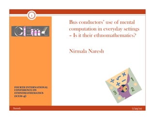 1

                       Bus conductors’ use of mental
                       computation in everyday settings
                       – Is it their ethnomathematics?

                       Nirmala Naresh




FOURTH INTERNATIONAL
CONFERENCE ON
ETHNOMATHEMATICS
(ICEM-4)




Naresh                                             7/29/10
 