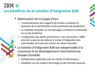 Les bénéfices de la solution d’intégration B2B
 Optimisation de la Supply Chain
– L’automatisation des rapports de ventes a amélioré la
précision de la planification et des prévisions de production
– La visibilité complète sur les échanges a amélioré la réactivité
en cas de problème
– L’intégration des petits partenaires « non connectés » (40%
environ) a permis de réduire le temps d’intégration des
commandes ainsi que les erreurs de saisie manuelle
 La Solution d’intégration B2B est indispensable à la
croissance et au développement international du
Groupe Chantelle
– Collaboration optimale avec les clients et fournisseurs
– Flexibilité sur les moyens d’échange et des formats associés
 