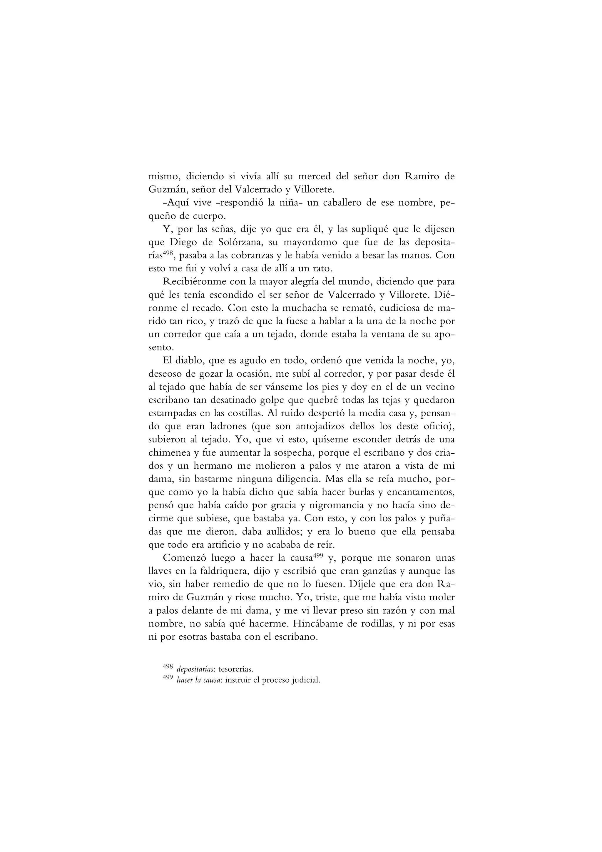 mismo, diciendo si vivía allí su merced del señor don Ramiro de
Guzmán, señor del Valcerrado y Villorete.
-Aquí vive -respondió la niña- un caballero de ese nombre, pe-
queño de cuerpo.
Y, por las señas, dije yo que era él, y las supliqué que le dijesen
que Diego de Solórzana, su mayordomo que fue de las deposita-
rías498, pasaba a las cobranzas y le había venido a besar las manos. Con
esto me fui y volví a casa de allí a un rato.
Recibiéronme con la mayor alegría del mundo, diciendo que para
qué les tenía escondido el ser señor de Valcerrado y Villorete. Dié-
ronme el recado. Con esto la muchacha se remató, cudiciosa de ma-
rido tan rico, y trazó de que la fuese a hablar a la una de la noche por
un corredor que caía a un tejado, donde estaba la ventana de su apo-
sento.
El diablo, que es agudo en todo, ordenó que venida la noche, yo,
deseoso de gozar la ocasión, me subí al corredor, y por pasar desde él
al tejado que había de ser vánseme los pies y doy en el de un vecino
escribano tan desatinado golpe que quebré todas las tejas y quedaron
estampadas en las costillas. Al ruido despertó la media casa y, pensan-
do que eran ladrones (que son antojadizos dellos los deste oficio),
subieron al tejado. Yo, que vi esto, quíseme esconder detrás de una
chimenea y fue aumentar la sospecha, porque el escribano y dos cria-
dos y un hermano me molieron a palos y me ataron a vista de mi
dama, sin bastarme ninguna diligencia. Mas ella se reía mucho, por-
que como yo la había dicho que sabía hacer burlas y encantamentos,
pensó que había caído por gracia y nigromancia y no hacía sino de-
cirme que subiese, que bastaba ya. Con esto, y con los palos y puña-
das que me dieron, daba aullidos; y era lo bueno que ella pensaba
que todo era artificio y no acababa de reír.
Comenzó luego a hacer la causa499 y, porque me sonaron unas
llaves en la faldriquera, dijo y escribió que eran ganzúas y aunque las
vio, sin haber remedio de que no lo fuesen. Díjele que era don Ra-
miro de Guzmán y riose mucho. Yo, triste, que me había visto moler
a palos delante de mi dama, y me vi llevar preso sin razón y con mal
nombre, no sabía qué hacerme. Hincábame de rodillas, y ni por esas
ni por esotras bastaba con el escribano.
498 depositarías: tesorerías.
499 hacer la causa: instruir el proceso judicial.
 