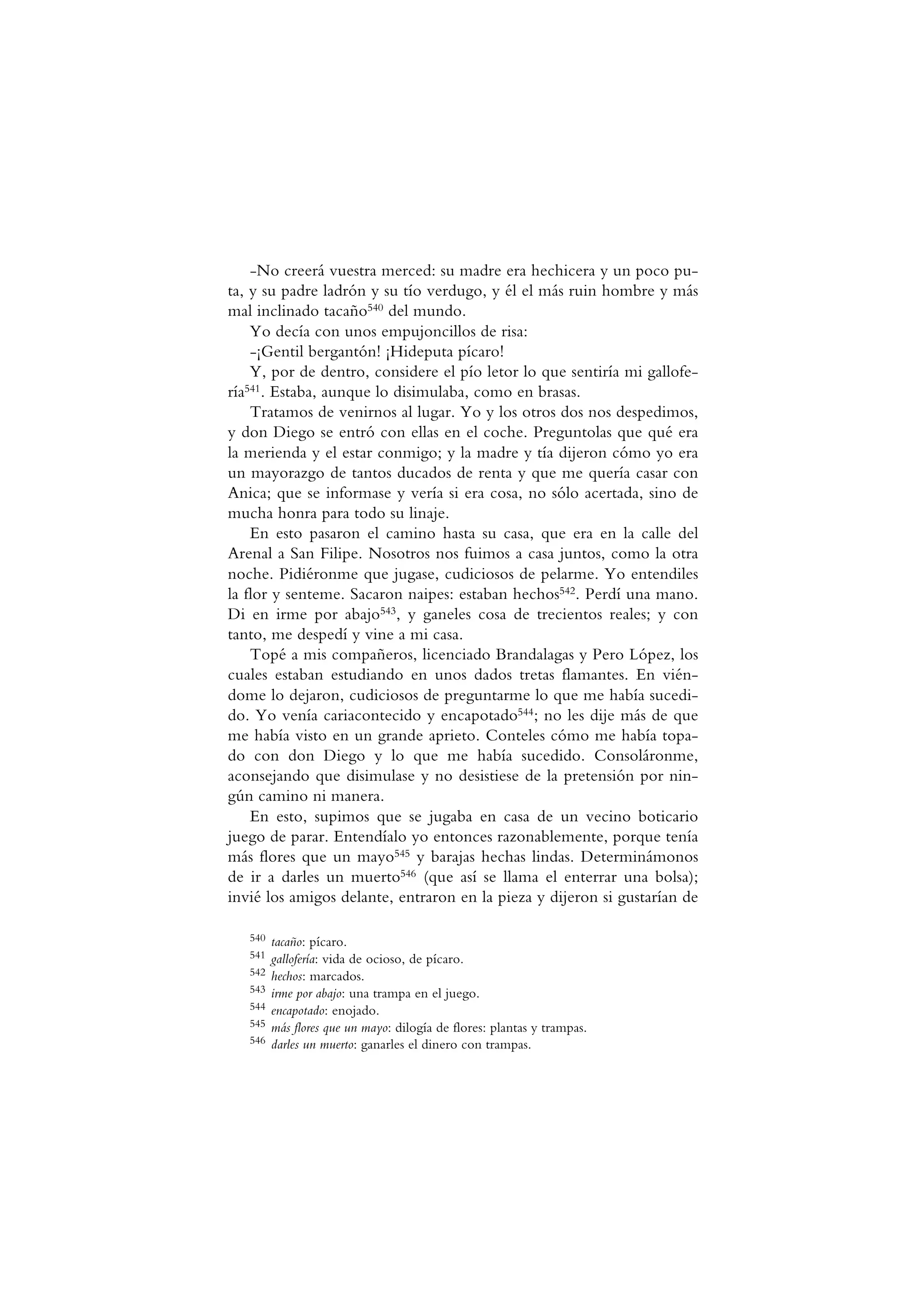 -No creerá vuestra merced: su madre era hechicera y un poco pu-
ta, y su padre ladrón y su tío verdugo, y él el más ruin hombre y más
mal inclinado tacaño540 del mundo.
Yo decía con unos empujoncillos de risa:
-¡Gentil bergantón! ¡Hideputa pícaro!
Y, por de dentro, considere el pío letor lo que sentiría mi gallofe-
ría541. Estaba, aunque lo disimulaba, como en brasas.
Tratamos de venirnos al lugar. Yo y los otros dos nos despedimos,
y don Diego se entró con ellas en el coche. Preguntolas que qué era
la merienda y el estar conmigo; y la madre y tía dijeron cómo yo era
un mayorazgo de tantos ducados de renta y que me quería casar con
Anica; que se informase y vería si era cosa, no sólo acertada, sino de
mucha honra para todo su linaje.
En esto pasaron el camino hasta su casa, que era en la calle del
Arenal a San Filipe. Nosotros nos fuimos a casa juntos, como la otra
noche. Pidiéronme que jugase, cudiciosos de pelarme. Yo entendiles
la flor y senteme. Sacaron naipes: estaban hechos542. Perdí una mano.
Di en irme por abajo543, y ganeles cosa de trecientos reales; y con
tanto, me despedí y vine a mi casa.
Topé a mis compañeros, licenciado Brandalagas y Pero López, los
cuales estaban estudiando en unos dados tretas flamantes. En vién-
dome lo dejaron, cudiciosos de preguntarme lo que me había sucedi-
do. Yo venía cariacontecido y encapotado544; no les dije más de que
me había visto en un grande aprieto. Conteles cómo me había topa-
do con don Diego y lo que me había sucedido. Consoláronme,
aconsejando que disimulase y no desistiese de la pretensión por nin-
gún camino ni manera.
En esto, supimos que se jugaba en casa de un vecino boticario
juego de parar. Entendíalo yo entonces razonablemente, porque tenía
más flores que un mayo545 y barajas hechas lindas. Determinámonos
de ir a darles un muerto546 (que así se llama el enterrar una bolsa);
invié los amigos delante, entraron en la pieza y dijeron si gustarían de
540 tacaño: pícaro.
541 gallofería: vida de ocioso, de pícaro.
542 hechos: marcados.
543 irme por abajo: una trampa en el juego.
544 encapotado: enojado.
545 más flores que un mayo: dilogía de flores: plantas y trampas.
546 darles un muerto: ganarles el dinero con trampas.
 
