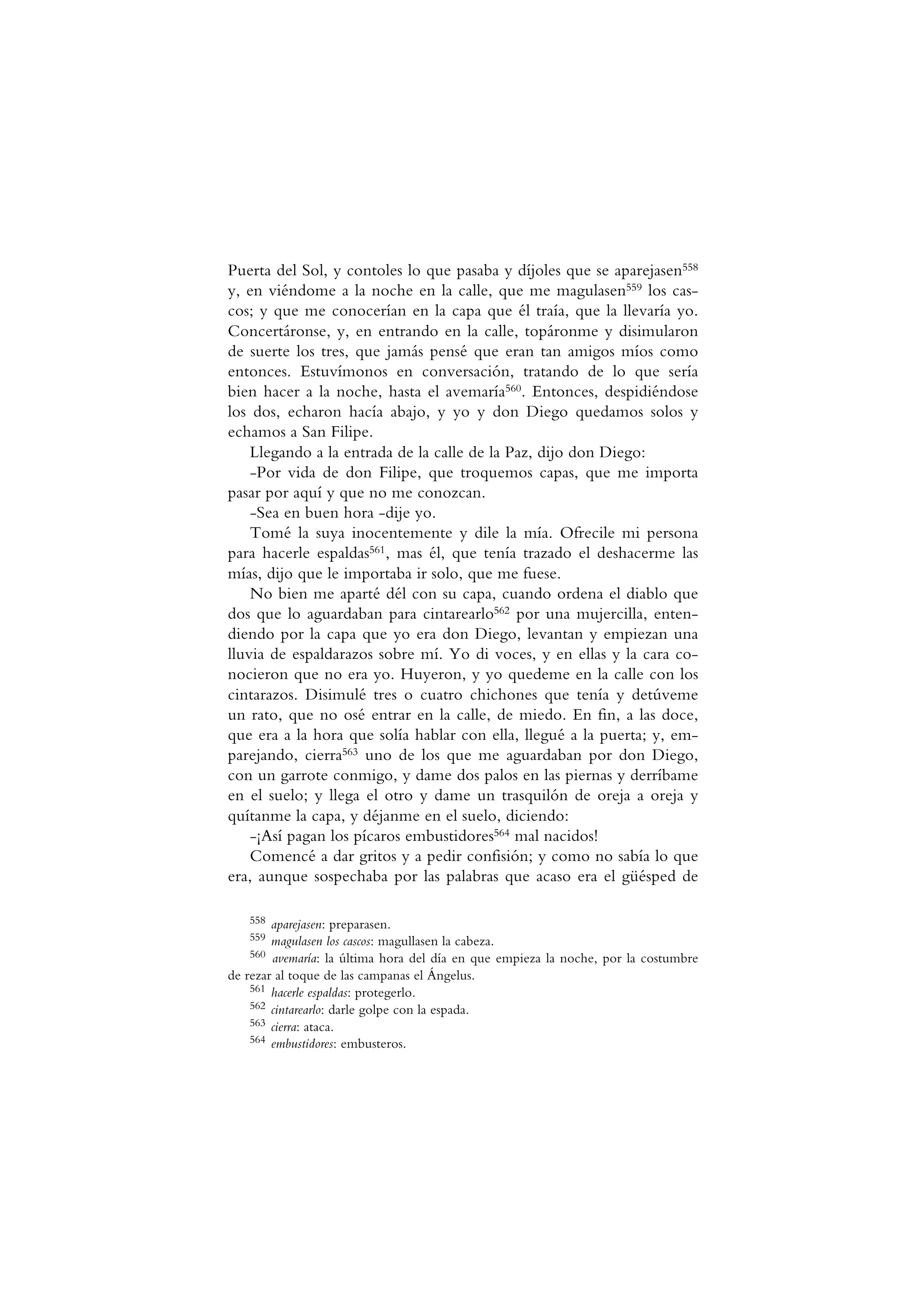Puerta del Sol, y contoles lo que pasaba y díjoles que se aparejasen558
y, en viéndome a la noche en la calle, que me magulasen559 los cas-
cos; y que me conocerían en la capa que él traía, que la llevaría yo.
Concertáronse, y, en entrando en la calle, topáronme y disimularon
de suerte los tres, que jamás pensé que eran tan amigos míos como
entonces. Estuvímonos en conversación, tratando de lo que sería
bien hacer a la noche, hasta el avemaría560. Entonces, despidiéndose
los dos, echaron hacía abajo, y yo y don Diego quedamos solos y
echamos a San Filipe.
Llegando a la entrada de la calle de la Paz, dijo don Diego:
-Por vida de don Filipe, que troquemos capas, que me importa
pasar por aquí y que no me conozcan.
-Sea en buen hora -dije yo.
Tomé la suya inocentemente y dile la mía. Ofrecile mi persona
para hacerle espaldas561, mas él, que tenía trazado el deshacerme las
mías, dijo que le importaba ir solo, que me fuese.
No bien me aparté dél con su capa, cuando ordena el diablo que
dos que lo aguardaban para cintarearlo562 por una mujercilla, enten-
diendo por la capa que yo era don Diego, levantan y empiezan una
lluvia de espaldarazos sobre mí. Yo di voces, y en ellas y la cara co-
nocieron que no era yo. Huyeron, y yo quedeme en la calle con los
cintarazos. Disimulé tres o cuatro chichones que tenía y detúveme
un rato, que no osé entrar en la calle, de miedo. En fin, a las doce,
que era a la hora que solía hablar con ella, llegué a la puerta; y, em-
parejando, cierra563 uno de los que me aguardaban por don Diego,
con un garrote conmigo, y dame dos palos en las piernas y derríbame
en el suelo; y llega el otro y dame un trasquilón de oreja a oreja y
quítanme la capa, y déjanme en el suelo, diciendo:
-¡Así pagan los pícaros embustidores564 mal nacidos!
Comencé a dar gritos y a pedir confisión; y como no sabía lo que
era, aunque sospechaba por las palabras que acaso era el güésped de
558 aparejasen: preparasen.
559 magulasen los cascos: magullasen la cabeza.
560 avemaría: la última hora del día en que empieza la noche, por la costumbre
de rezar al toque de las campanas el Ángelus.
561 hacerle espaldas: protegerlo.
562 cintarearlo: darle golpe con la espada.
563 cierra: ataca.
564 embustidores: embusteros.
 