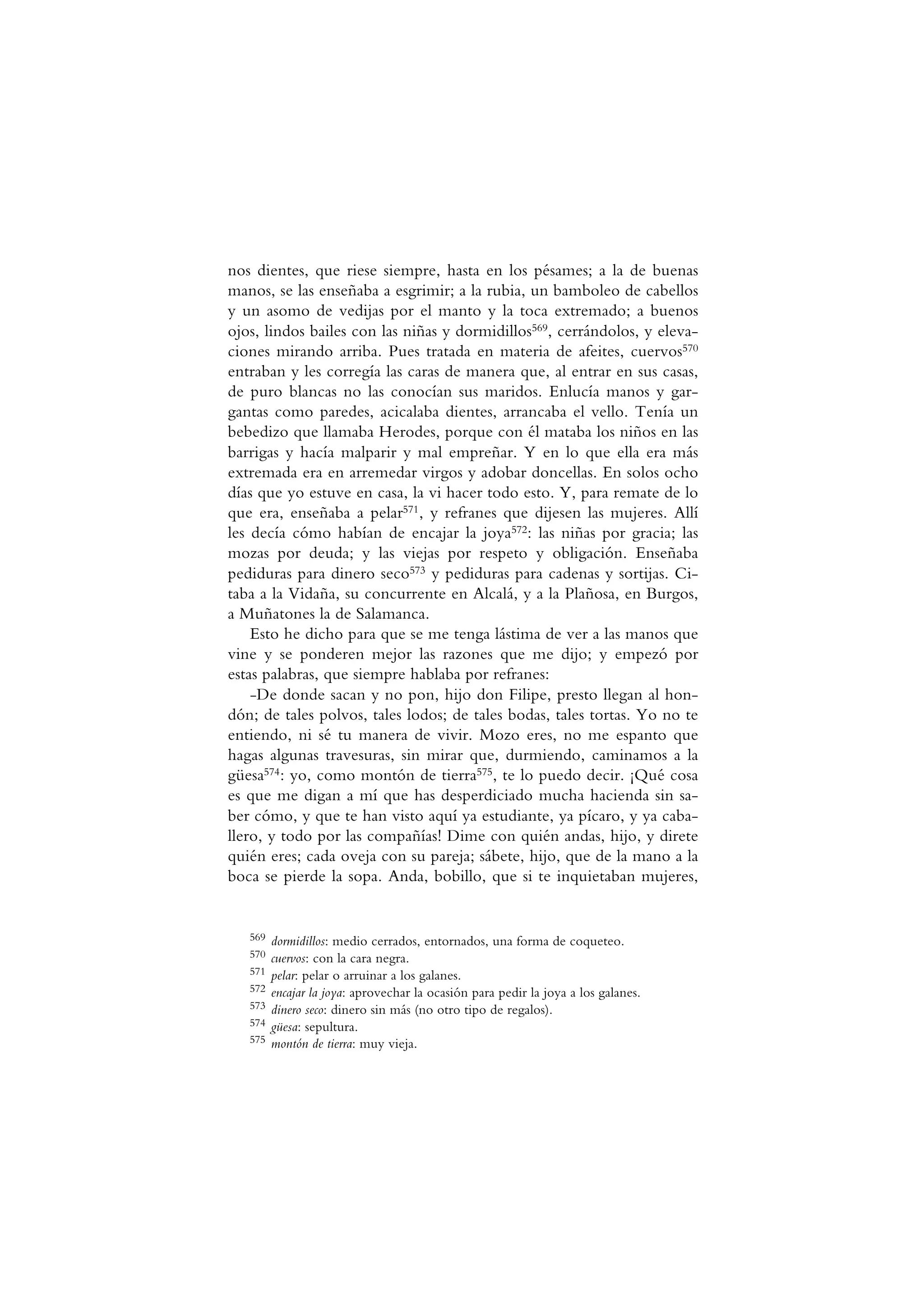 nos dientes, que riese siempre, hasta en los pésames; a la de buenas
manos, se las enseñaba a esgrimir; a la rubia, un bamboleo de cabellos
y un asomo de vedijas por el manto y la toca extremado; a buenos
ojos, lindos bailes con las niñas y dormidillos569, cerrándolos, y eleva-
ciones mirando arriba. Pues tratada en materia de afeites, cuervos570
entraban y les corregía las caras de manera que, al entrar en sus casas,
de puro blancas no las conocían sus maridos. Enlucía manos y gar-
gantas como paredes, acicalaba dientes, arrancaba el vello. Tenía un
bebedizo que llamaba Herodes, porque con él mataba los niños en las
barrigas y hacía malparir y mal empreñar. Y en lo que ella era más
extremada era en arremedar virgos y adobar doncellas. En solos ocho
días que yo estuve en casa, la vi hacer todo esto. Y, para remate de lo
que era, enseñaba a pelar571, y refranes que dijesen las mujeres. Allí
les decía cómo habían de encajar la joya572: las niñas por gracia; las
mozas por deuda; y las viejas por respeto y obligación. Enseñaba
pediduras para dinero seco573 y pediduras para cadenas y sortijas. Ci-
taba a la Vidaña, su concurrente en Alcalá, y a la Plañosa, en Burgos,
a Muñatones la de Salamanca.
Esto he dicho para que se me tenga lástima de ver a las manos que
vine y se ponderen mejor las razones que me dijo; y empezó por
estas palabras, que siempre hablaba por refranes:
-De donde sacan y no pon, hijo don Filipe, presto llegan al hon-
dón; de tales polvos, tales lodos; de tales bodas, tales tortas. Yo no te
entiendo, ni sé tu manera de vivir. Mozo eres, no me espanto que
hagas algunas travesuras, sin mirar que, durmiendo, caminamos a la
güesa574: yo, como montón de tierra575, te lo puedo decir. ¡Qué cosa
es que me digan a mí que has desperdiciado mucha hacienda sin sa-
ber cómo, y que te han visto aquí ya estudiante, ya pícaro, y ya caba-
llero, y todo por las compañías! Dime con quién andas, hijo, y direte
quién eres; cada oveja con su pareja; sábete, hijo, que de la mano a la
boca se pierde la sopa. Anda, bobillo, que si te inquietaban mujeres,
569 dormidillos: medio cerrados, entornados, una forma de coqueteo.
570 cuervos: con la cara negra.
571 pelar: pelar o arruinar a los galanes.
572 encajar la joya: aprovechar la ocasión para pedir la joya a los galanes.
573 dinero seco: dinero sin más (no otro tipo de regalos).
574 güesa: sepultura.
575 montón de tierra: muy vieja.
 