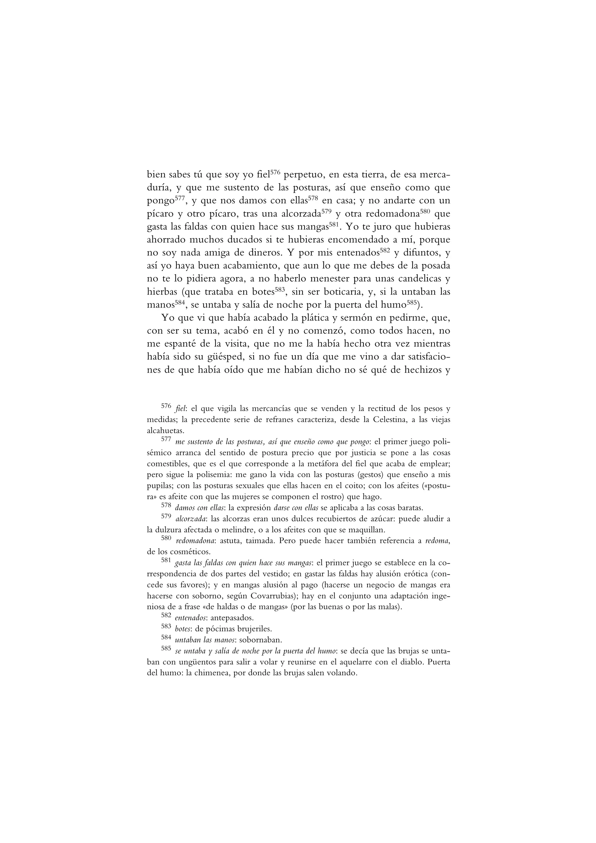 bien sabes tú que soy yo fiel576 perpetuo, en esta tierra, de esa merca-
duría, y que me sustento de las posturas, así que enseño como que
pongo577, y que nos damos con ellas578 en casa; y no andarte con un
pícaro y otro pícaro, tras una alcorzada579 y otra redomadona580 que
gasta las faldas con quien hace sus mangas581. Yo te juro que hubieras
ahorrado muchos ducados si te hubieras encomendado a mí, porque
no soy nada amiga de dineros. Y por mis entenados582 y difuntos, y
así yo haya buen acabamiento, que aun lo que me debes de la posada
no te lo pidiera agora, a no haberlo menester para unas candelicas y
hierbas (que trataba en botes583, sin ser boticaria, y, si la untaban las
manos584, se untaba y salía de noche por la puerta del humo585).
Yo que vi que había acabado la plática y sermón en pedirme, que,
con ser su tema, acabó en él y no comenzó, como todos hacen, no
me espanté de la visita, que no me la había hecho otra vez mientras
había sido su güésped, si no fue un día que me vino a dar satisfacio-
nes de que había oído que me habían dicho no sé qué de hechizos y
576 fiel: el que vigila las mercancías que se venden y la rectitud de los pesos y
medidas; la precedente serie de refranes caracteriza, desde la Celestina, a las viejas
alcahuetas.
577 me sustento de las posturas, así que enseño como que pongo: el primer juego poli-
sémico arranca del sentido de postura precio que por justicia se pone a las cosas
comestibles, que es el que corresponde a la metáfora del fiel que acaba de emplear;
pero sigue la polisemia: me gano la vida con las posturas (gestos) que enseño a mis
pupilas; con las posturas sexuales que ellas hacen en el coito; con los afeites («postu-
ra» es afeite con que las mujeres se componen el rostro) que hago.
578 damos con ellas: la expresión darse con ellas se aplicaba a las cosas baratas.
579 alcorzada: las alcorzas eran unos dulces recubiertos de azúcar: puede aludir a
la dulzura afectada o melindre, o a los afeites con que se maquillan.
580 redomadona: astuta, taimada. Pero puede hacer también referencia a redoma,
de los cosméticos.
581 gasta las faldas con quien hace sus mangas: el primer juego se establece en la co-
rrespondencia de dos partes del vestido; en gastar las faldas hay alusión erótica (con-
cede sus favores); y en mangas alusión al pago (hacerse un negocio de mangas era
hacerse con soborno, según Covarrubias); hay en el conjunto una adaptación inge-
niosa de a frase «de haldas o de mangas» (por las buenas o por las malas).
582 entenados: antepasados.
583 botes: de pócimas brujeriles.
584 untaban las manos: sobornaban.
585 se untaba y salía de noche por la puerta del humo: se decía que las brujas se unta-
ban con ungüentos para salir a volar y reunirse en el aquelarre con el diablo. Puerta
del humo: la chimenea, por donde las brujas salen volando.
 