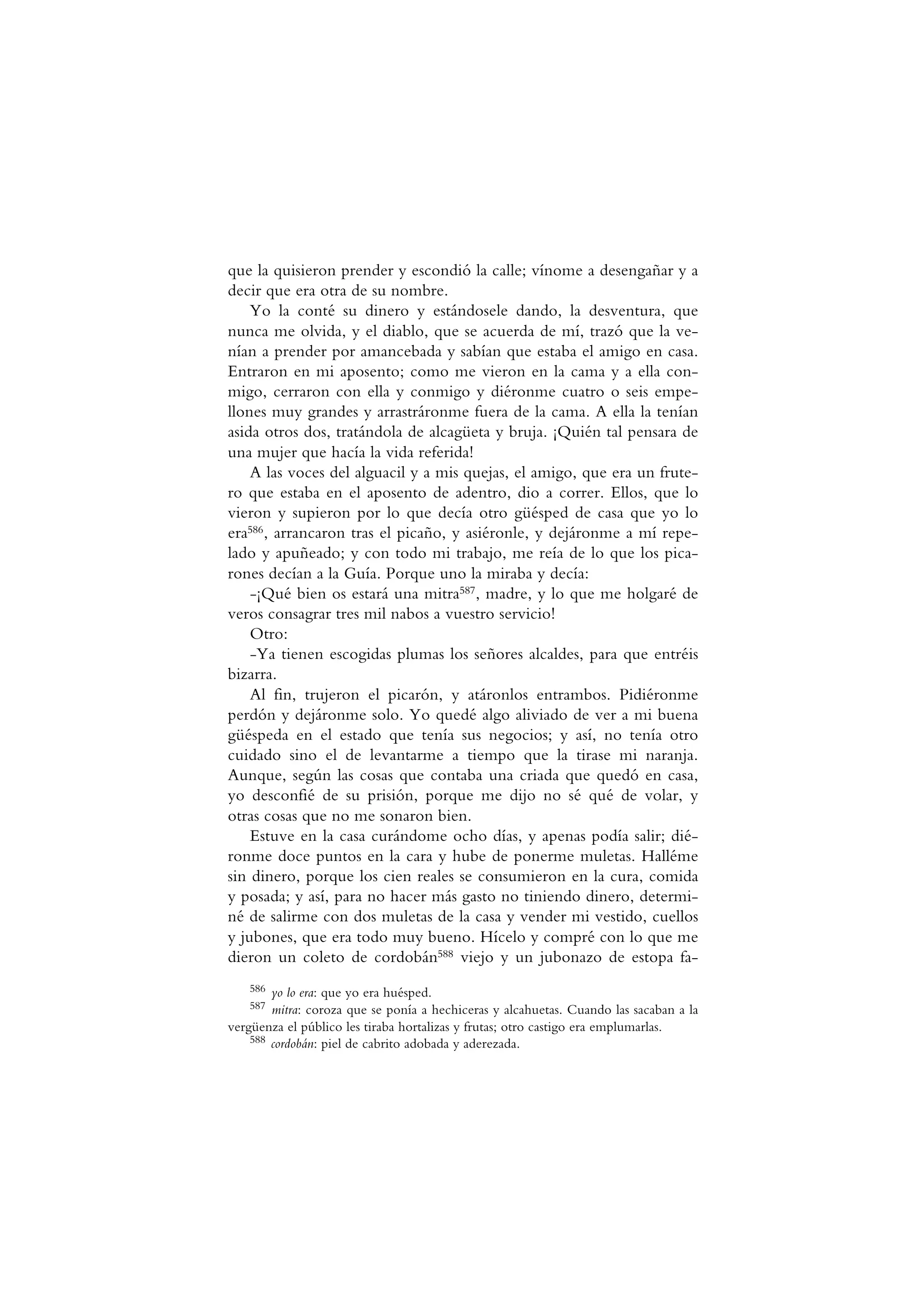 que la quisieron prender y escondió la calle; vínome a desengañar y a
decir que era otra de su nombre.
Yo la conté su dinero y estándosele dando, la desventura, que
nunca me olvida, y el diablo, que se acuerda de mí, trazó que la ve-
nían a prender por amancebada y sabían que estaba el amigo en casa.
Entraron en mi aposento; como me vieron en la cama y a ella con-
migo, cerraron con ella y conmigo y diéronme cuatro o seis empe-
llones muy grandes y arrastráronme fuera de la cama. A ella la tenían
asida otros dos, tratándola de alcagüeta y bruja. ¡Quién tal pensara de
una mujer que hacía la vida referida!
A las voces del alguacil y a mis quejas, el amigo, que era un frute-
ro que estaba en el aposento de adentro, dio a correr. Ellos, que lo
vieron y supieron por lo que decía otro güésped de casa que yo lo
era586, arrancaron tras el picaño, y asiéronle, y dejáronme a mí repe-
lado y apuñeado; y con todo mi trabajo, me reía de lo que los pica-
rones decían a la Guía. Porque uno la miraba y decía:
-¡Qué bien os estará una mitra587, madre, y lo que me holgaré de
veros consagrar tres mil nabos a vuestro servicio!
Otro:
-Ya tienen escogidas plumas los señores alcaldes, para que entréis
bizarra.
Al fin, trujeron el picarón, y atáronlos entrambos. Pidiéronme
perdón y dejáronme solo. Yo quedé algo aliviado de ver a mi buena
güéspeda en el estado que tenía sus negocios; y así, no tenía otro
cuidado sino el de levantarme a tiempo que la tirase mi naranja.
Aunque, según las cosas que contaba una criada que quedó en casa,
yo desconfié de su prisión, porque me dijo no sé qué de volar, y
otras cosas que no me sonaron bien.
Estuve en la casa curándome ocho días, y apenas podía salir; dié-
ronme doce puntos en la cara y hube de ponerme muletas. Halléme
sin dinero, porque los cien reales se consumieron en la cura, comida
y posada; y así, para no hacer más gasto no tiniendo dinero, determi-
né de salirme con dos muletas de la casa y vender mi vestido, cuellos
y jubones, que era todo muy bueno. Hícelo y compré con lo que me
dieron un coleto de cordobán588 viejo y un jubonazo de estopa fa-
586 yo lo era: que yo era huésped.
587 mitra: coroza que se ponía a hechiceras y alcahuetas. Cuando las sacaban a la
vergüenza el público les tiraba hortalizas y frutas; otro castigo era emplumarlas.
588 cordobán: piel de cabrito adobada y aderezada.
 