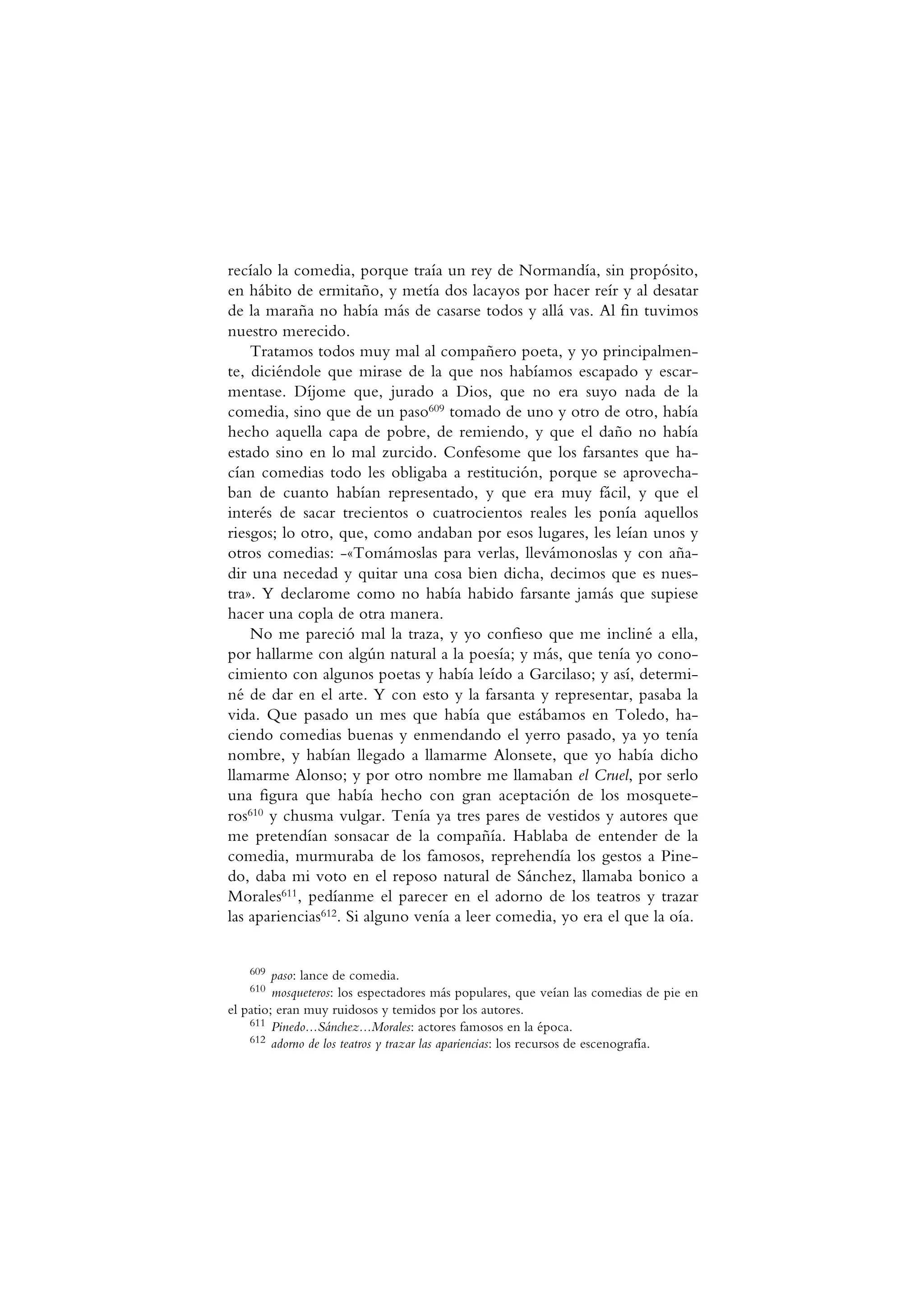 recíalo la comedia, porque traía un rey de Normandía, sin propósito,
en hábito de ermitaño, y metía dos lacayos por hacer reír y al desatar
de la maraña no había más de casarse todos y allá vas. Al fin tuvimos
nuestro merecido.
Tratamos todos muy mal al compañero poeta, y yo principalmen-
te, diciéndole que mirase de la que nos habíamos escapado y escar-
mentase. Díjome que, jurado a Dios, que no era suyo nada de la
comedia, sino que de un paso609 tomado de uno y otro de otro, había
hecho aquella capa de pobre, de remiendo, y que el daño no había
estado sino en lo mal zurcido. Confesome que los farsantes que ha-
cían comedias todo les obligaba a restitución, porque se aprovecha-
ban de cuanto habían representado, y que era muy fácil, y que el
interés de sacar trecientos o cuatrocientos reales les ponía aquellos
riesgos; lo otro, que, como andaban por esos lugares, les leían unos y
otros comedias: -«Tomámoslas para verlas, llevámonoslas y con aña-
dir una necedad y quitar una cosa bien dicha, decimos que es nues-
tra». Y declarome como no había habido farsante jamás que supiese
hacer una copla de otra manera.
No me pareció mal la traza, y yo confieso que me incliné a ella,
por hallarme con algún natural a la poesía; y más, que tenía yo cono-
cimiento con algunos poetas y había leído a Garcilaso; y así, determi-
né de dar en el arte. Y con esto y la farsanta y representar, pasaba la
vida. Que pasado un mes que había que estábamos en Toledo, ha-
ciendo comedias buenas y enmendando el yerro pasado, ya yo tenía
nombre, y habían llegado a llamarme Alonsete, que yo había dicho
llamarme Alonso; y por otro nombre me llamaban el Cruel, por serlo
una figura que había hecho con gran aceptación de los mosquete-
ros610 y chusma vulgar. Tenía ya tres pares de vestidos y autores que
me pretendían sonsacar de la compañía. Hablaba de entender de la
comedia, murmuraba de los famosos, reprehendía los gestos a Pine-
do, daba mi voto en el reposo natural de Sánchez, llamaba bonico a
Morales611, pedíanme el parecer en el adorno de los teatros y trazar
las apariencias612. Si alguno venía a leer comedia, yo era el que la oía.
609 paso: lance de comedia.
610 mosqueteros: los espectadores más populares, que veían las comedias de pie en
el patio; eran muy ruidosos y temidos por los autores.
611 Pinedo...Sánchez...Morales: actores famosos en la época.
612 adorno de los teatros y trazar las apariencias: los recursos de escenografía.
 
