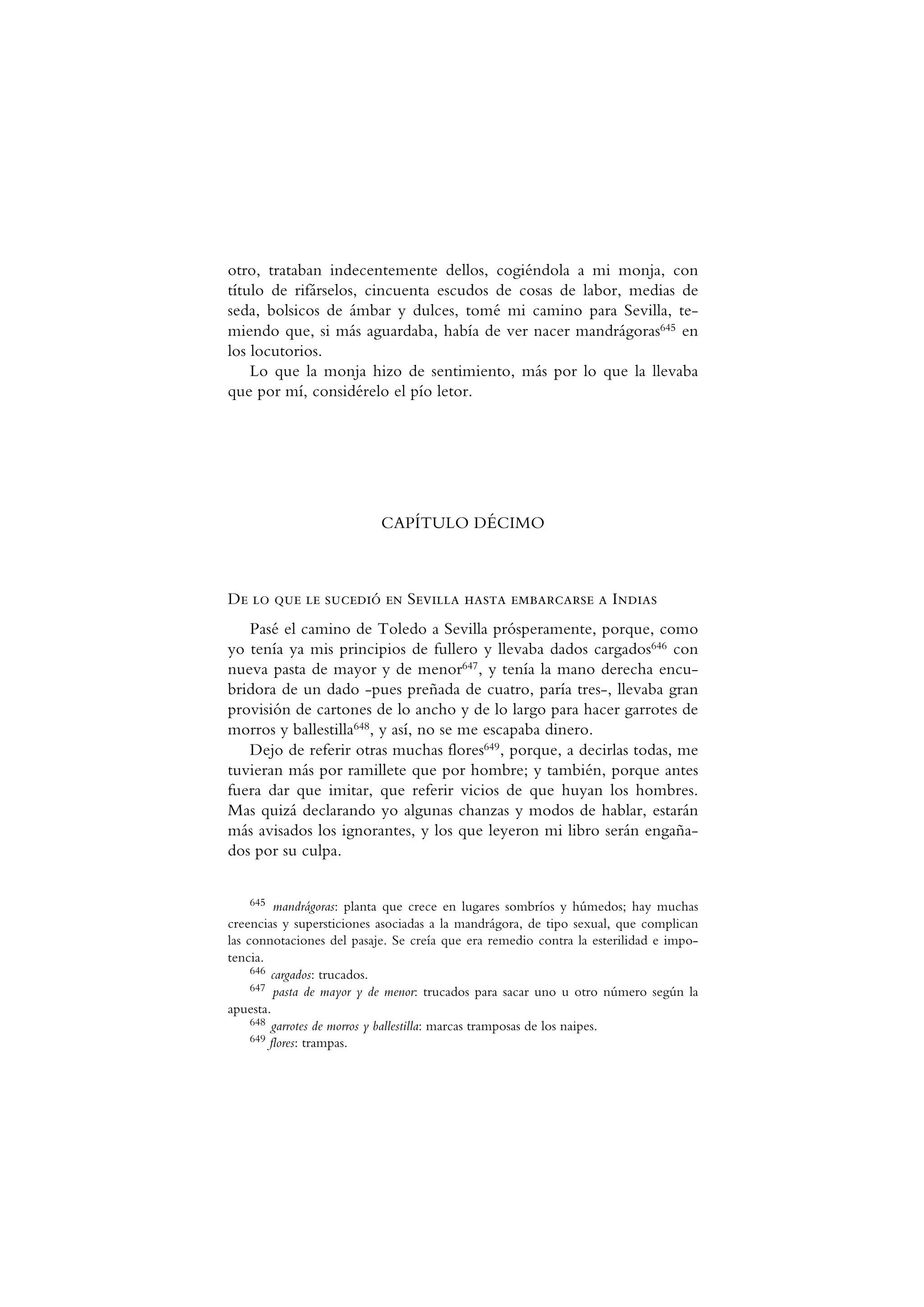 otro, trataban indecentemente dellos, cogiéndola a mi monja, con
título de rifárselos, cincuenta escudos de cosas de labor, medias de
seda, bolsicos de ámbar y dulces, tomé mi camino para Sevilla, te-
miendo que, si más aguardaba, había de ver nacer mandrágoras645 en
los locutorios.
Lo que la monja hizo de sentimiento, más por lo que la llevaba
que por mí, considérelo el pío letor.
CAPÍTULO DÉCIMO
De lo que le sucedió en Sevilla hasta embarcarse a Indias
Pasé el camino de Toledo a Sevilla prósperamente, porque, como
yo tenía ya mis principios de fullero y llevaba dados cargados646 con
nueva pasta de mayor y de menor647, y tenía la mano derecha encu-
bridora de un dado -pues preñada de cuatro, paría tres-, llevaba gran
provisión de cartones de lo ancho y de lo largo para hacer garrotes de
morros y ballestilla648, y así, no se me escapaba dinero.
Dejo de referir otras muchas flores649, porque, a decirlas todas, me
tuvieran más por ramillete que por hombre; y también, porque antes
fuera dar que imitar, que referir vicios de que huyan los hombres.
Mas quizá declarando yo algunas chanzas y modos de hablar, estarán
más avisados los ignorantes, y los que leyeron mi libro serán engaña-
dos por su culpa.
645 mandrágoras: planta que crece en lugares sombríos y húmedos; hay muchas
creencias y supersticiones asociadas a la mandrágora, de tipo sexual, que complican
las connotaciones del pasaje. Se creía que era remedio contra la esterilidad e impo-
tencia.
646 cargados: trucados.
647 pasta de mayor y de menor: trucados para sacar uno u otro número según la
apuesta.
648 garrotes de morros y ballestilla: marcas tramposas de los naipes.
649 flores: trampas.
 