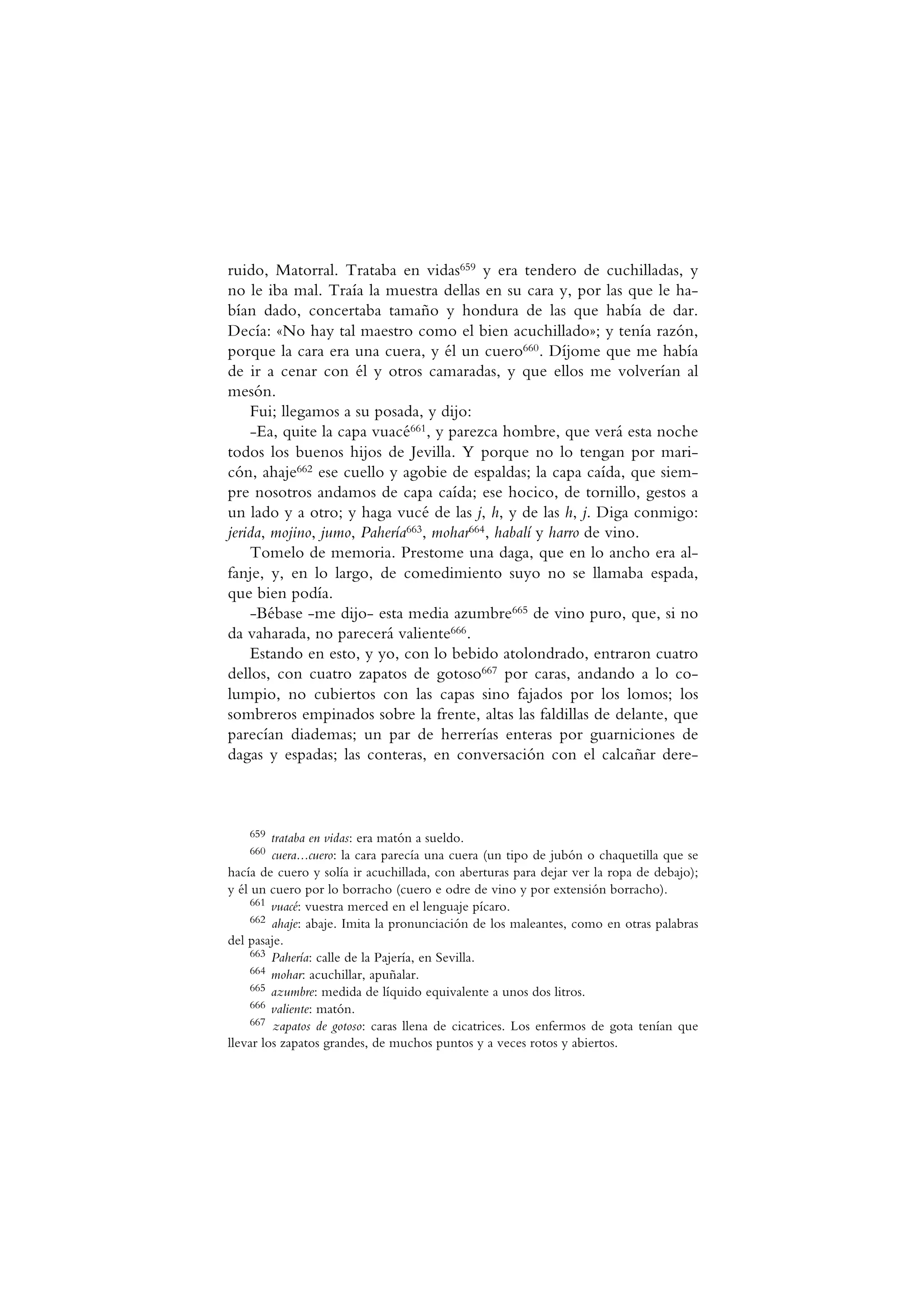 ruido, Matorral. Trataba en vidas659 y era tendero de cuchilladas, y
no le iba mal. Traía la muestra dellas en su cara y, por las que le ha-
bían dado, concertaba tamaño y hondura de las que había de dar.
Decía: «No hay tal maestro como el bien acuchillado»; y tenía razón,
porque la cara era una cuera, y él un cuero660. Díjome que me había
de ir a cenar con él y otros camaradas, y que ellos me volverían al
mesón.
Fui; llegamos a su posada, y dijo:
-Ea, quite la capa vuacé661, y parezca hombre, que verá esta noche
todos los buenos hijos de Jevilla. Y porque no lo tengan por mari-
cón, ahaje662 ese cuello y agobie de espaldas; la capa caída, que siem-
pre nosotros andamos de capa caída; ese hocico, de tornillo, gestos a
un lado y a otro; y haga vucé de las j, h, y de las h, j. Diga conmigo:
jerida, mojino, jumo, Pahería663, mohar664, habalí y harro de vino.
Tomelo de memoria. Prestome una daga, que en lo ancho era al-
fanje, y, en lo largo, de comedimiento suyo no se llamaba espada,
que bien podía.
-Bébase -me dijo- esta media azumbre665 de vino puro, que, si no
da vaharada, no parecerá valiente666.
Estando en esto, y yo, con lo bebido atolondrado, entraron cuatro
dellos, con cuatro zapatos de gotoso667 por caras, andando a lo co-
lumpio, no cubiertos con las capas sino fajados por los lomos; los
sombreros empinados sobre la frente, altas las faldillas de delante, que
parecían diademas; un par de herrerías enteras por guarniciones de
dagas y espadas; las conteras, en conversación con el calcañar dere-
659 trataba en vidas: era matón a sueldo.
660 cuera...cuero: la cara parecía una cuera (un tipo de jubón o chaquetilla que se
hacía de cuero y solía ir acuchillada, con aberturas para dejar ver la ropa de debajo);
y él un cuero por lo borracho (cuero e odre de vino y por extensión borracho).
661 vuacé: vuestra merced en el lenguaje pícaro.
662 ahaje: abaje. Imita la pronunciación de los maleantes, como en otras palabras
del pasaje.
663 Pahería: calle de la Pajería, en Sevilla.
664 mohar: acuchillar, apuñalar.
665 azumbre: medida de líquido equivalente a unos dos litros.
666 valiente: matón.
667 zapatos de gotoso: caras llena de cicatrices. Los enfermos de gota tenían que
llevar los zapatos grandes, de muchos puntos y a veces rotos y abiertos.
 