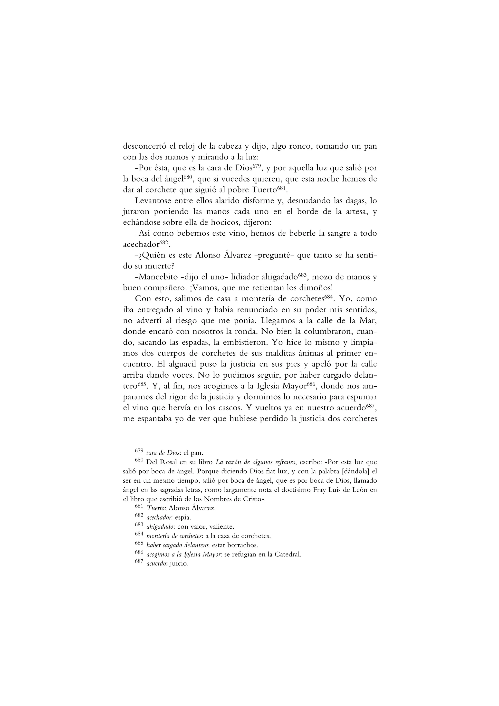desconcertó el reloj de la cabeza y dijo, algo ronco, tomando un pan
con las dos manos y mirando a la luz:
-Por ésta, que es la cara de Dios679, y por aquella luz que salió por
la boca del ángel680, que si vucedes quieren, que esta noche hemos de
dar al corchete que siguió al pobre Tuerto681.
Levantose entre ellos alarido disforme y, desnudando las dagas, lo
juraron poniendo las manos cada uno en el borde de la artesa, y
echándose sobre ella de hocicos, dijeron:
-Así como bebemos este vino, hemos de beberle la sangre a todo
acechador682.
-¿Quién es este Alonso Álvarez -pregunté- que tanto se ha senti-
do su muerte?
-Mancebito -dijo el uno- lidiador ahigadado683, mozo de manos y
buen compañero. ¡Vamos, que me retientan los dimoños!
Con esto, salimos de casa a montería de corchetes684. Yo, como
iba entregado al vino y había renunciado en su poder mis sentidos,
no advertí al riesgo que me ponía. Llegamos a la calle de la Mar,
donde encaró con nosotros la ronda. No bien la columbraron, cuan-
do, sacando las espadas, la embistieron. Yo hice lo mismo y limpia-
mos dos cuerpos de corchetes de sus malditas ánimas al primer en-
cuentro. El alguacil puso la justicia en sus pies y apeló por la calle
arriba dando voces. No lo pudimos seguir, por haber cargado delan-
tero685. Y, al fin, nos acogimos a la Iglesia Mayor686, donde nos am-
paramos del rigor de la justicia y dormimos lo necesario para espumar
el vino que hervía en los cascos. Y vueltos ya en nuestro acuerdo687,
me espantaba yo de ver que hubiese perdido la justicia dos corchetes
679 cara de Dios: el pan.
680 Del Rosal en su libro La razón de algunos refranes, escribe: «Por esta luz que
salió por boca de ángel. Porque diciendo Dios fiat lux, y con la palabra [dándola] el
ser en un mesmo tiempo, salió por boca de ángel, que es por boca de Dios, llamado
ángel en las sagradas letras, como largamente nota el doctísimo Fray Luis de León en
el libro que escribió de los Nombres de Cristo».
681 Tuerto: Alonso Álvarez.
682 acechador: espía.
683 ahigadado: con valor, valiente.
684 montería de corchetes: a la caza de corchetes.
685 haber cargado delantero: estar borrachos.
686 acogimos a la Iglesia Mayor: se refugian en la Catedral.
687 acuerdo: juicio.
 