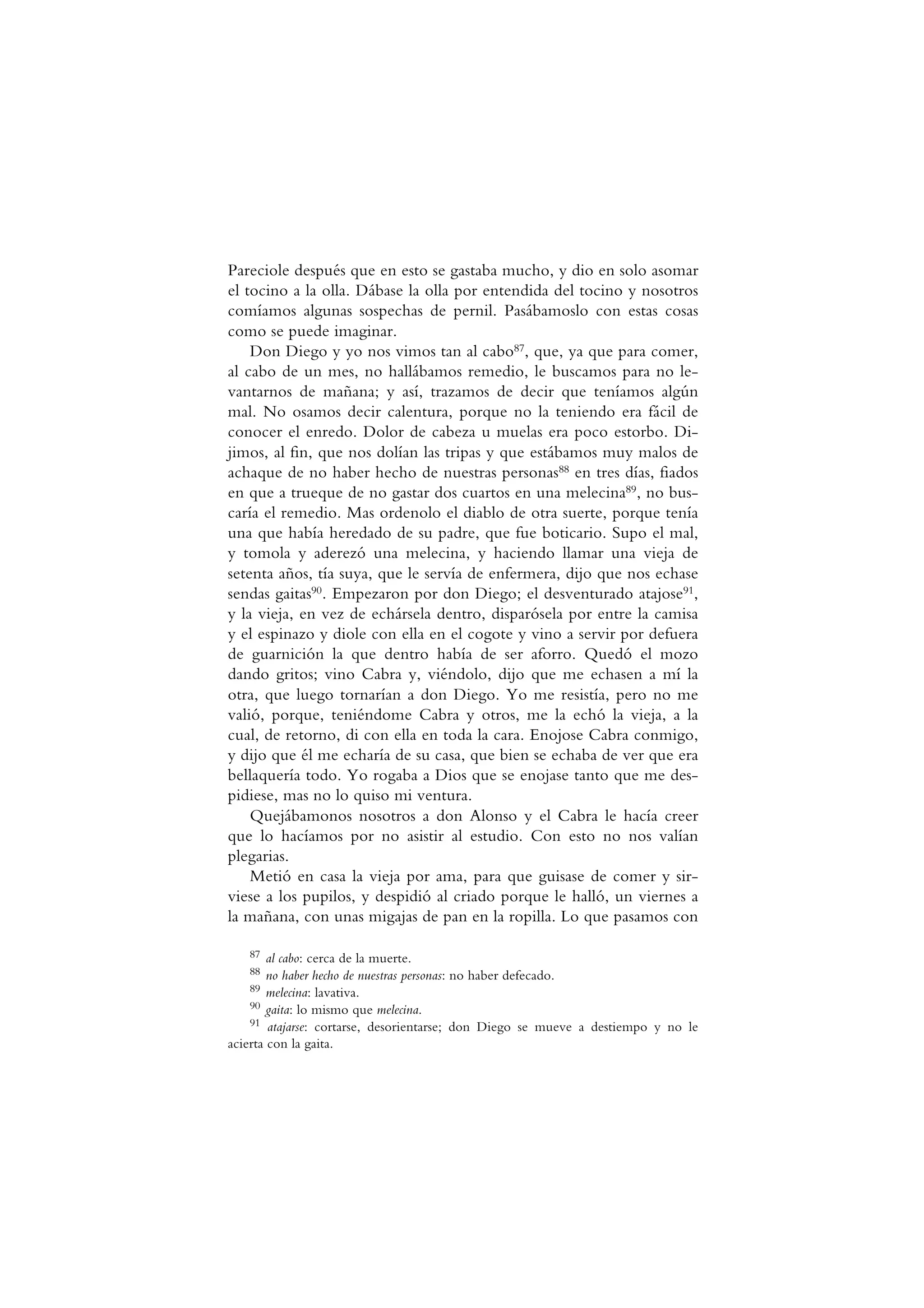 Pareciole después que en esto se gastaba mucho, y dio en solo asomar
el tocino a la olla. Dábase la olla por entendida del tocino y nosotros
comíamos algunas sospechas de pernil. Pasábamoslo con estas cosas
como se puede imaginar.
Don Diego y yo nos vimos tan al cabo87, que, ya que para comer,
al cabo de un mes, no hallábamos remedio, le buscamos para no le-
vantarnos de mañana; y así, trazamos de decir que teníamos algún
mal. No osamos decir calentura, porque no la teniendo era fácil de
conocer el enredo. Dolor de cabeza u muelas era poco estorbo. Di-
jimos, al fin, que nos dolían las tripas y que estábamos muy malos de
achaque de no haber hecho de nuestras personas88 en tres días, fiados
en que a trueque de no gastar dos cuartos en una melecina89, no bus-
caría el remedio. Mas ordenolo el diablo de otra suerte, porque tenía
una que había heredado de su padre, que fue boticario. Supo el mal,
y tomola y aderezó una melecina, y haciendo llamar una vieja de
setenta años, tía suya, que le servía de enfermera, dijo que nos echase
sendas gaitas90. Empezaron por don Diego; el desventurado atajose91,
y la vieja, en vez de echársela dentro, disparósela por entre la camisa
y el espinazo y diole con ella en el cogote y vino a servir por defuera
de guarnición la que dentro había de ser aforro. Quedó el mozo
dando gritos; vino Cabra y, viéndolo, dijo que me echasen a mí la
otra, que luego tornarían a don Diego. Yo me resistía, pero no me
valió, porque, teniéndome Cabra y otros, me la echó la vieja, a la
cual, de retorno, di con ella en toda la cara. Enojose Cabra conmigo,
y dijo que él me echaría de su casa, que bien se echaba de ver que era
bellaquería todo. Yo rogaba a Dios que se enojase tanto que me des-
pidiese, mas no lo quiso mi ventura.
Quejábamonos nosotros a don Alonso y el Cabra le hacía creer
que lo hacíamos por no asistir al estudio. Con esto no nos valían
plegarias.
Metió en casa la vieja por ama, para que guisase de comer y sir-
viese a los pupilos, y despidió al criado porque le halló, un viernes a
la mañana, con unas migajas de pan en la ropilla. Lo que pasamos con
87 al cabo: cerca de la muerte.
88 no haber hecho de nuestras personas: no haber defecado.
89 melecina: lavativa.
90 gaita: lo mismo que melecina.
91 atajarse: cortarse, desorientarse; don Diego se mueve a destiempo y no le
acierta con la gaita.
 