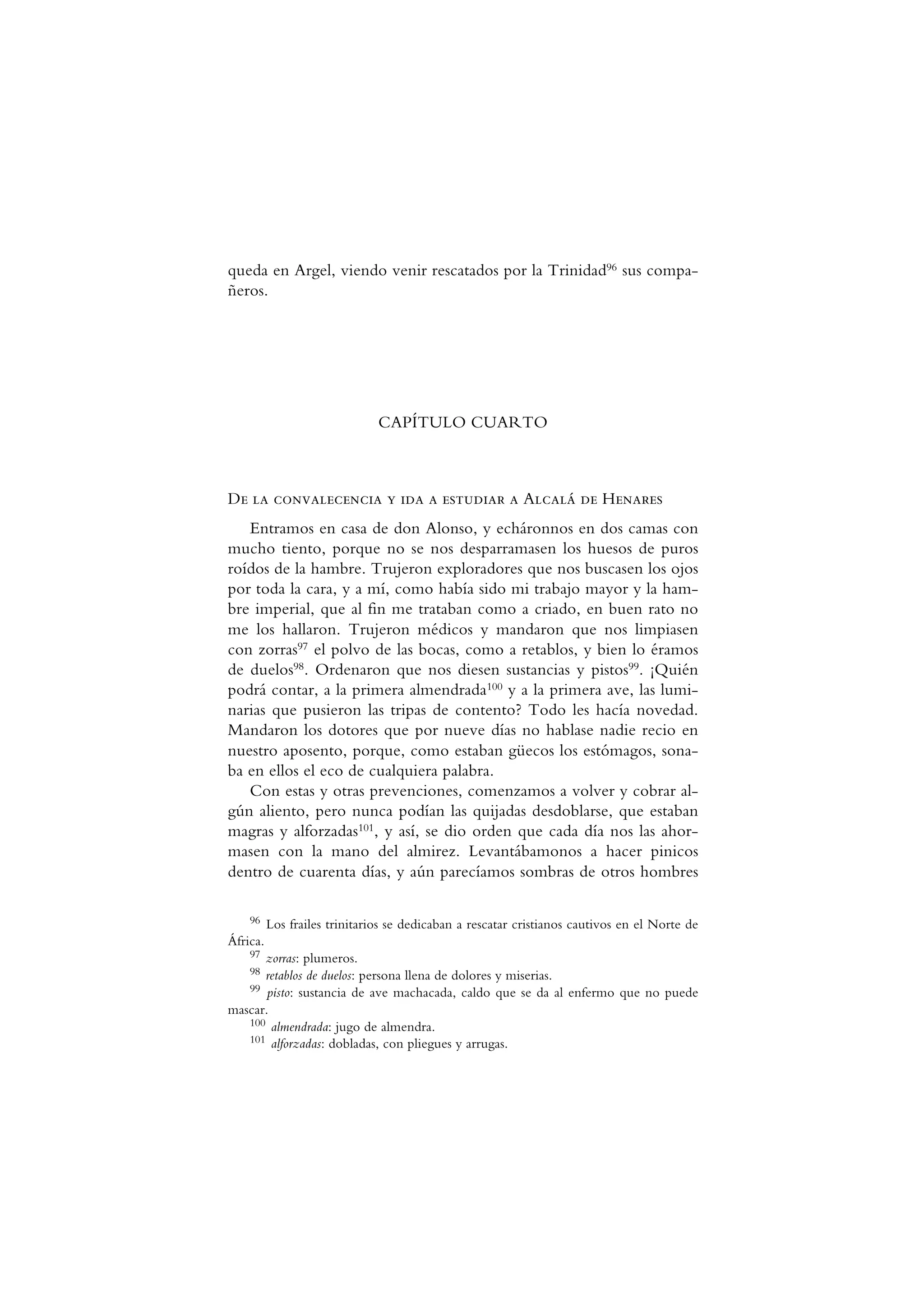 queda en Argel, viendo venir rescatados por la Trinidad96 sus compa-
ñeros.
CAPÍTULO CUARTO
De la convalecencia y ida a estudiar a Alcalá de Henares
Entramos en casa de don Alonso, y echáronnos en dos camas con
mucho tiento, porque no se nos desparramasen los huesos de puros
roídos de la hambre. Trujeron exploradores que nos buscasen los ojos
por toda la cara, y a mí, como había sido mi trabajo mayor y la ham-
bre imperial, que al fin me trataban como a criado, en buen rato no
me los hallaron. Trujeron médicos y mandaron que nos limpiasen
con zorras97 el polvo de las bocas, como a retablos, y bien lo éramos
de duelos98. Ordenaron que nos diesen sustancias y pistos99. ¡Quién
podrá contar, a la primera almendrada100 y a la primera ave, las lumi-
narias que pusieron las tripas de contento? Todo les hacía novedad.
Mandaron los dotores que por nueve días no hablase nadie recio en
nuestro aposento, porque, como estaban güecos los estómagos, sona-
ba en ellos el eco de cualquiera palabra.
Con estas y otras prevenciones, comenzamos a volver y cobrar al-
gún aliento, pero nunca podían las quijadas desdoblarse, que estaban
magras y alforzadas101, y así, se dio orden que cada día nos las ahor-
masen con la mano del almirez. Levantábamonos a hacer pinicos
dentro de cuarenta días, y aún parecíamos sombras de otros hombres
96 Los frailes trinitarios se dedicaban a rescatar cristianos cautivos en el Norte de
África.
97 zorras: plumeros.
98 retablos de duelos: persona llena de dolores y miserias.
99 pisto: sustancia de ave machacada, caldo que se da al enfermo que no puede
mascar.
100 almendrada: jugo de almendra.
101 alforzadas: dobladas, con pliegues y arrugas.
 