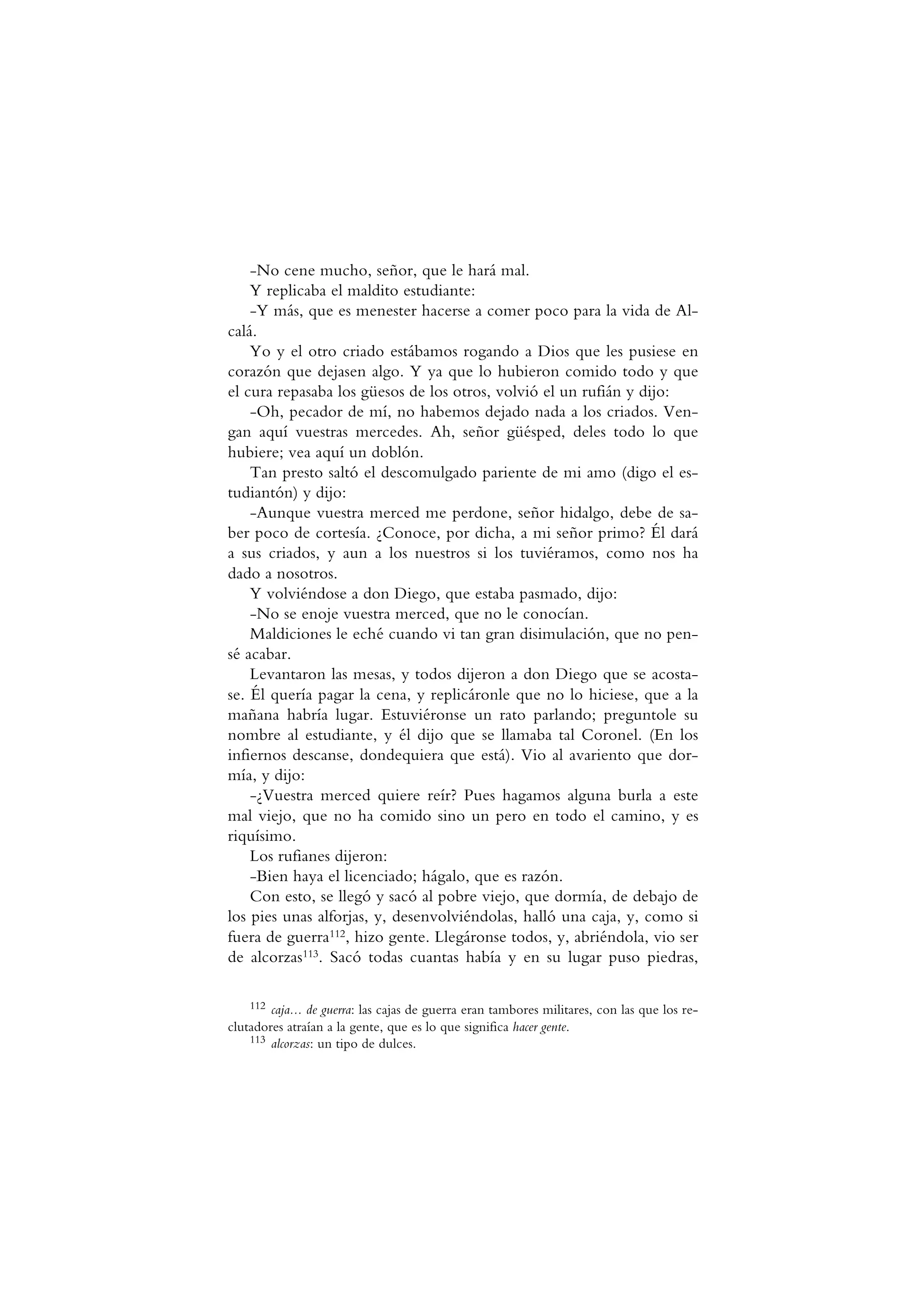 -No cene mucho, señor, que le hará mal.
Y replicaba el maldito estudiante:
-Y más, que es menester hacerse a comer poco para la vida de Al-
calá.
Yo y el otro criado estábamos rogando a Dios que les pusiese en
corazón que dejasen algo. Y ya que lo hubieron comido todo y que
el cura repasaba los güesos de los otros, volvió el un rufián y dijo:
-Oh, pecador de mí, no habemos dejado nada a los criados. Ven-
gan aquí vuestras mercedes. Ah, señor güésped, deles todo lo que
hubiere; vea aquí un doblón.
Tan presto saltó el descomulgado pariente de mi amo (digo el es-
tudiantón) y dijo:
-Aunque vuestra merced me perdone, señor hidalgo, debe de sa-
ber poco de cortesía. ¿Conoce, por dicha, a mi señor primo? Él dará
a sus criados, y aun a los nuestros si los tuviéramos, como nos ha
dado a nosotros.
Y volviéndose a don Diego, que estaba pasmado, dijo:
-No se enoje vuestra merced, que no le conocían.
Maldiciones le eché cuando vi tan gran disimulación, que no pen-
sé acabar.
Levantaron las mesas, y todos dijeron a don Diego que se acosta-
se. Él quería pagar la cena, y replicáronle que no lo hiciese, que a la
mañana habría lugar. Estuviéronse un rato parlando; preguntole su
nombre al estudiante, y él dijo que se llamaba tal Coronel. (En los
infiernos descanse, dondequiera que está). Vio al avariento que dor-
mía, y dijo:
-¿Vuestra merced quiere reír? Pues hagamos alguna burla a este
mal viejo, que no ha comido sino un pero en todo el camino, y es
riquísimo.
Los rufianes dijeron:
-Bien haya el licenciado; hágalo, que es razón.
Con esto, se llegó y sacó al pobre viejo, que dormía, de debajo de
los pies unas alforjas, y, desenvolviéndolas, halló una caja, y, como si
fuera de guerra112, hizo gente. Llegáronse todos, y, abriéndola, vio ser
de alcorzas113. Sacó todas cuantas había y en su lugar puso piedras,
112 caja... de guerra: las cajas de guerra eran tambores militares, con las que los re-
clutadores atraían a la gente, que es lo que significa hacer gente.
113 alcorzas: un tipo de dulces.
 