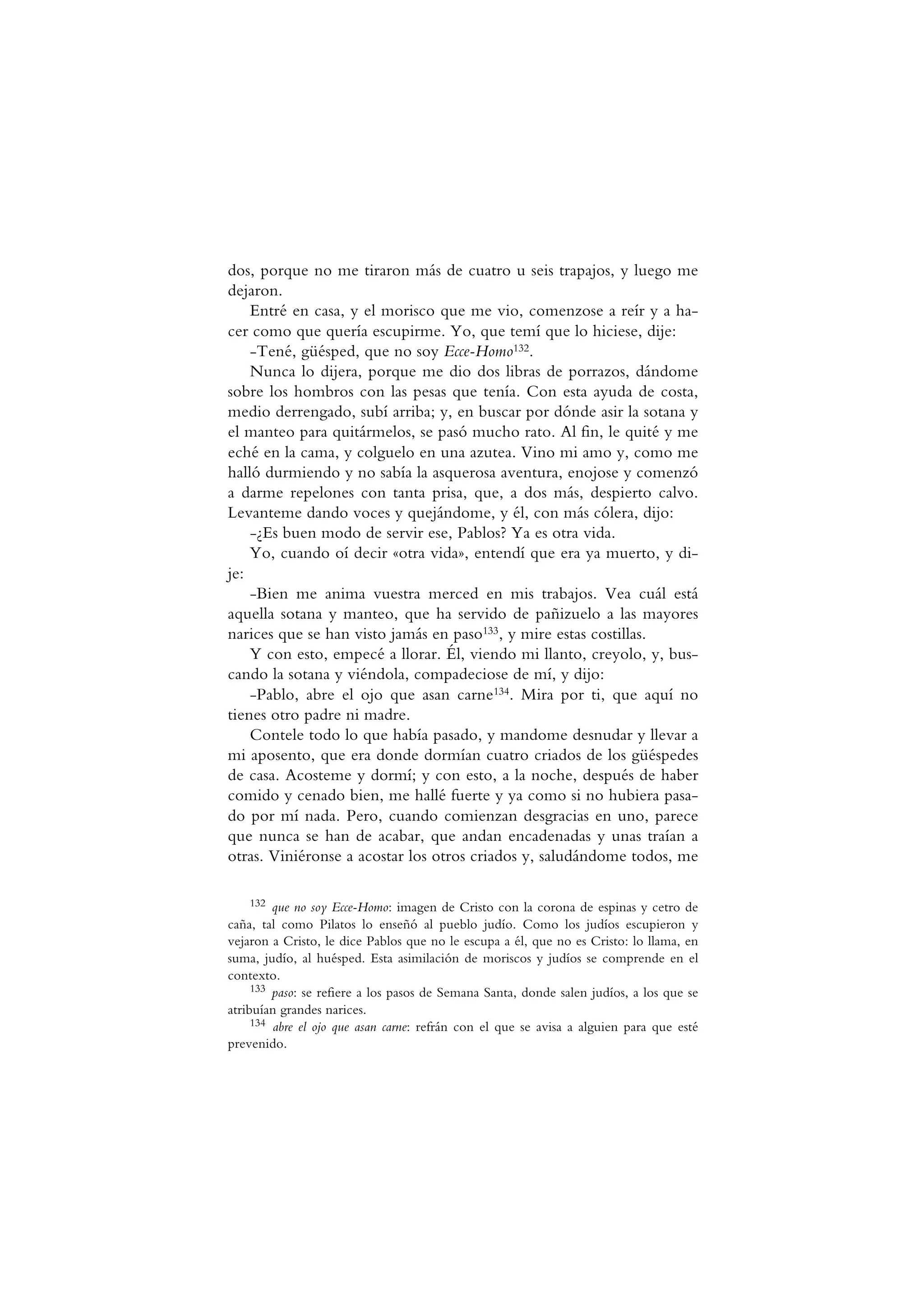 dos, porque no me tiraron más de cuatro u seis trapajos, y luego me
dejaron.
Entré en casa, y el morisco que me vio, comenzose a reír y a ha-
cer como que quería escupirme. Yo, que temí que lo hiciese, dije:
-Tené, güésped, que no soy Ecce-Homo132.
Nunca lo dijera, porque me dio dos libras de porrazos, dándome
sobre los hombros con las pesas que tenía. Con esta ayuda de costa,
medio derrengado, subí arriba; y, en buscar por dónde asir la sotana y
el manteo para quitármelos, se pasó mucho rato. Al fin, le quité y me
eché en la cama, y colguelo en una azutea. Vino mi amo y, como me
halló durmiendo y no sabía la asquerosa aventura, enojose y comenzó
a darme repelones con tanta prisa, que, a dos más, despierto calvo.
Levanteme dando voces y quejándome, y él, con más cólera, dijo:
-¿Es buen modo de servir ese, Pablos? Ya es otra vida.
Yo, cuando oí decir «otra vida», entendí que era ya muerto, y di-
je:
-Bien me anima vuestra merced en mis trabajos. Vea cuál está
aquella sotana y manteo, que ha servido de pañizuelo a las mayores
narices que se han visto jamás en paso133, y mire estas costillas.
Y con esto, empecé a llorar. Él, viendo mi llanto, creyolo, y, bus-
cando la sotana y viéndola, compadeciose de mí, y dijo:
-Pablo, abre el ojo que asan carne134. Mira por ti, que aquí no
tienes otro padre ni madre.
Contele todo lo que había pasado, y mandome desnudar y llevar a
mi aposento, que era donde dormían cuatro criados de los güéspedes
de casa. Acosteme y dormí; y con esto, a la noche, después de haber
comido y cenado bien, me hallé fuerte y ya como si no hubiera pasa-
do por mí nada. Pero, cuando comienzan desgracias en uno, parece
que nunca se han de acabar, que andan encadenadas y unas traían a
otras. Viniéronse a acostar los otros criados y, saludándome todos, me
132 que no soy Ecce-Homo: imagen de Cristo con la corona de espinas y cetro de
caña, tal como Pilatos lo enseñó al pueblo judío. Como los judíos escupieron y
vejaron a Cristo, le dice Pablos que no le escupa a él, que no es Cristo: lo llama, en
suma, judío, al huésped. Esta asimilación de moriscos y judíos se comprende en el
contexto.
133 paso: se refiere a los pasos de Semana Santa, donde salen judíos, a los que se
atribuían grandes narices.
134 abre el ojo que asan carne: refrán con el que se avisa a alguien para que esté
prevenido.
 