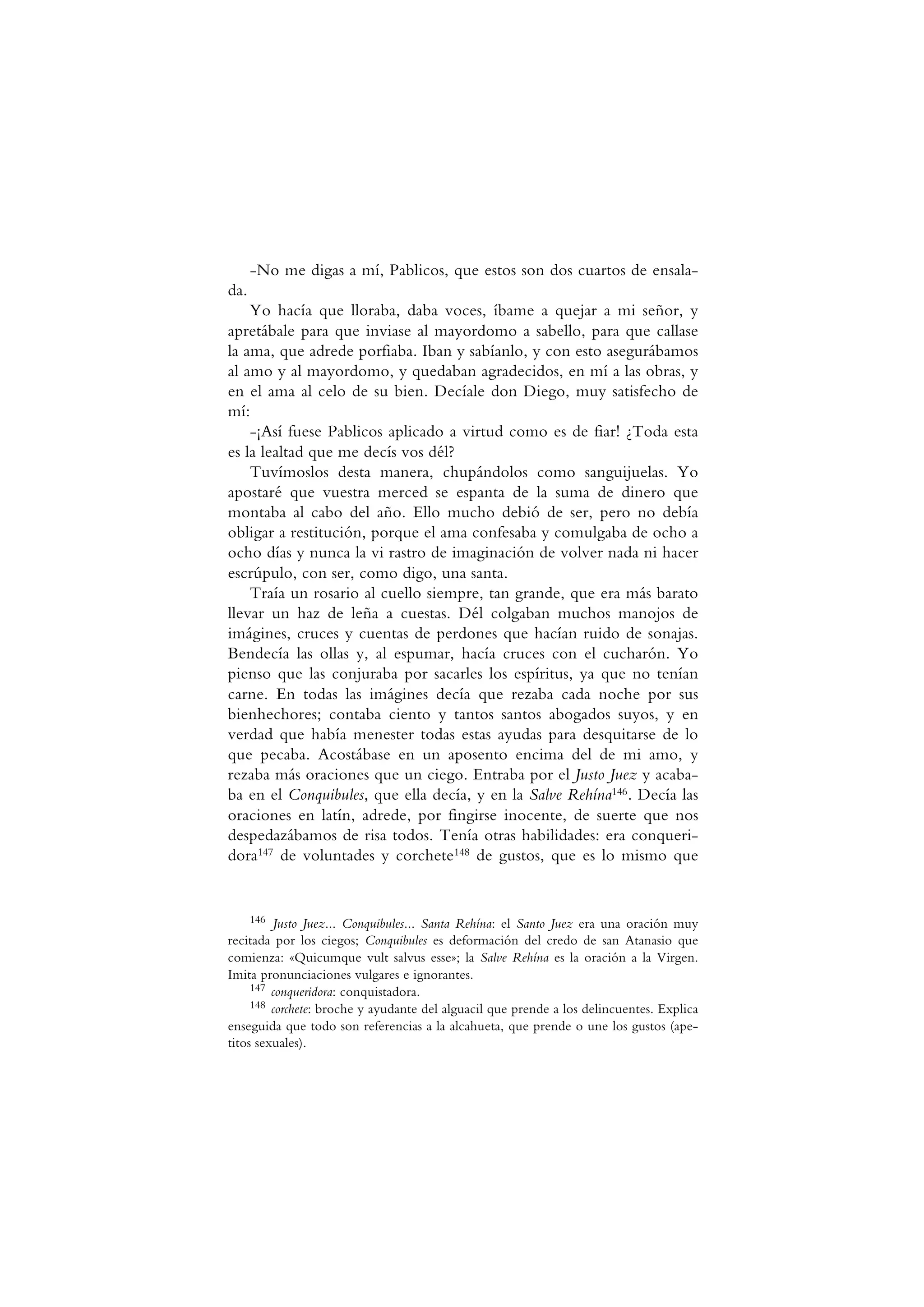 -No me digas a mí, Pablicos, que estos son dos cuartos de ensala-
da.
Yo hacía que lloraba, daba voces, íbame a quejar a mi señor, y
apretábale para que inviase al mayordomo a sabello, para que callase
la ama, que adrede porfiaba. Iban y sabíanlo, y con esto asegurábamos
al amo y al mayordomo, y quedaban agradecidos, en mí a las obras, y
en el ama al celo de su bien. Decíale don Diego, muy satisfecho de
mí:
-¡Así fuese Pablicos aplicado a virtud como es de fiar! ¿Toda esta
es la lealtad que me decís vos dél?
Tuvímoslos desta manera, chupándolos como sanguijuelas. Yo
apostaré que vuestra merced se espanta de la suma de dinero que
montaba al cabo del año. Ello mucho debió de ser, pero no debía
obligar a restitución, porque el ama confesaba y comulgaba de ocho a
ocho días y nunca la vi rastro de imaginación de volver nada ni hacer
escrúpulo, con ser, como digo, una santa.
Traía un rosario al cuello siempre, tan grande, que era más barato
llevar un haz de leña a cuestas. Dél colgaban muchos manojos de
imágines, cruces y cuentas de perdones que hacían ruido de sonajas.
Bendecía las ollas y, al espumar, hacía cruces con el cucharón. Yo
pienso que las conjuraba por sacarles los espíritus, ya que no tenían
carne. En todas las imágines decía que rezaba cada noche por sus
bienhechores; contaba ciento y tantos santos abogados suyos, y en
verdad que había menester todas estas ayudas para desquitarse de lo
que pecaba. Acostábase en un aposento encima del de mi amo, y
rezaba más oraciones que un ciego. Entraba por el Justo Juez y acaba-
ba en el Conquibules, que ella decía, y en la Salve Rehína146. Decía las
oraciones en latín, adrede, por fingirse inocente, de suerte que nos
despedazábamos de risa todos. Tenía otras habilidades: era conqueri-
dora147 de voluntades y corchete148 de gustos, que es lo mismo que
146 Justo Juez... Conquibules... Santa Rehína: el Santo Juez era una oración muy
recitada por los ciegos; Conquibules es deformación del credo de san Atanasio que
comienza: «Quicumque vult salvus esse»; la Salve Rehína es la oración a la Virgen.
Imita pronunciaciones vulgares e ignorantes.
147 conqueridora: conquistadora.
148 corchete: broche y ayudante del alguacil que prende a los delincuentes. Explica
enseguida que todo son referencias a la alcahueta, que prende o une los gustos (ape-
titos sexuales).
 