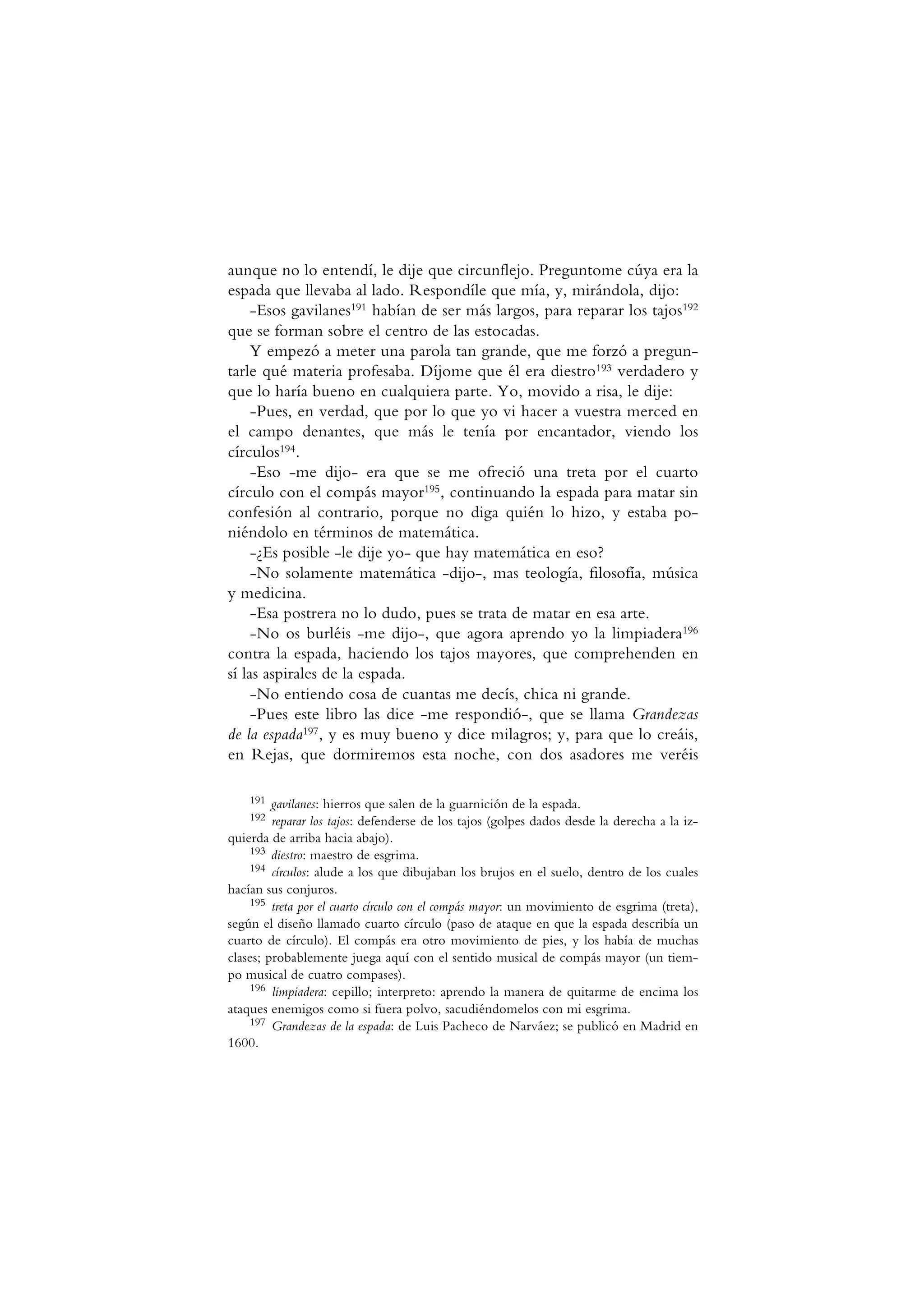 aunque no lo entendí, le dije que circunflejo. Preguntome cúya era la
espada que llevaba al lado. Respondíle que mía, y, mirándola, dijo:
-Esos gavilanes191 habían de ser más largos, para reparar los tajos192
que se forman sobre el centro de las estocadas.
Y empezó a meter una parola tan grande, que me forzó a pregun-
tarle qué materia profesaba. Díjome que él era diestro193 verdadero y
que lo haría bueno en cualquiera parte. Yo, movido a risa, le dije:
-Pues, en verdad, que por lo que yo vi hacer a vuestra merced en
el campo denantes, que más le tenía por encantador, viendo los
círculos194.
-Eso -me dijo- era que se me ofreció una treta por el cuarto
círculo con el compás mayor195, continuando la espada para matar sin
confesión al contrario, porque no diga quién lo hizo, y estaba po-
niéndolo en términos de matemática.
-¿Es posible -le dije yo- que hay matemática en eso?
-No solamente matemática -dijo-, mas teología, filosofía, música
y medicina.
-Esa postrera no lo dudo, pues se trata de matar en esa arte.
-No os burléis -me dijo-, que agora aprendo yo la limpiadera196
contra la espada, haciendo los tajos mayores, que comprehenden en
sí las aspirales de la espada.
-No entiendo cosa de cuantas me decís, chica ni grande.
-Pues este libro las dice -me respondió-, que se llama Grandezas
de la espada197, y es muy bueno y dice milagros; y, para que lo creáis,
en Rejas, que dormiremos esta noche, con dos asadores me veréis
191 gavilanes: hierros que salen de la guarnición de la espada.
192 reparar los tajos: defenderse de los tajos (golpes dados desde la derecha a la iz-
quierda de arriba hacia abajo).
193 diestro: maestro de esgrima.
194 círculos: alude a los que dibujaban los brujos en el suelo, dentro de los cuales
hacían sus conjuros.
195 treta por el cuarto círculo con el compás mayor: un movimiento de esgrima (treta),
según el diseño llamado cuarto círculo (paso de ataque en que la espada describía un
cuarto de círculo). El compás era otro movimiento de pies, y los había de muchas
clases; probablemente juega aquí con el sentido musical de compás mayor (un tiem-
po musical de cuatro compases).
196 limpiadera: cepillo; interpreto: aprendo la manera de quitarme de encima los
ataques enemigos como si fuera polvo, sacudiéndomelos con mi esgrima.
197 Grandezas de la espada: de Luis Pacheco de Narváez; se publicó en Madrid en
1600.
 
