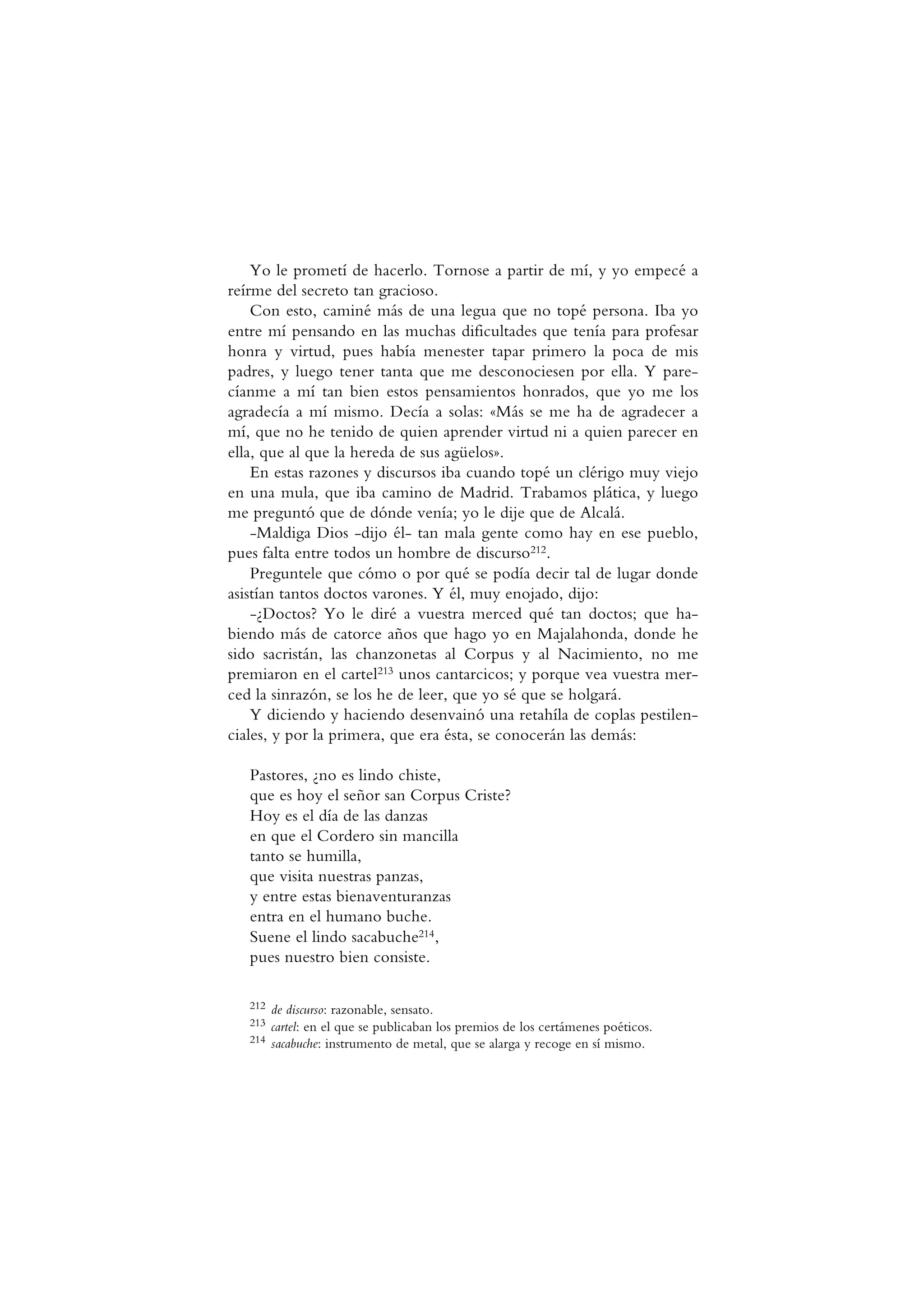 Yo le prometí de hacerlo. Tornose a partir de mí, y yo empecé a
reírme del secreto tan gracioso.
Con esto, caminé más de una legua que no topé persona. Iba yo
entre mí pensando en las muchas dificultades que tenía para profesar
honra y virtud, pues había menester tapar primero la poca de mis
padres, y luego tener tanta que me desconociesen por ella. Y pare-
cíanme a mí tan bien estos pensamientos honrados, que yo me los
agradecía a mí mismo. Decía a solas: «Más se me ha de agradecer a
mí, que no he tenido de quien aprender virtud ni a quien parecer en
ella, que al que la hereda de sus agüelos».
En estas razones y discursos iba cuando topé un clérigo muy viejo
en una mula, que iba camino de Madrid. Trabamos plática, y luego
me preguntó que de dónde venía; yo le dije que de Alcalá.
-Maldiga Dios -dijo él- tan mala gente como hay en ese pueblo,
pues falta entre todos un hombre de discurso212.
Preguntele que cómo o por qué se podía decir tal de lugar donde
asistían tantos doctos varones. Y él, muy enojado, dijo:
-¿Doctos? Yo le diré a vuestra merced qué tan doctos; que ha-
biendo más de catorce años que hago yo en Majalahonda, donde he
sido sacristán, las chanzonetas al Corpus y al Nacimiento, no me
premiaron en el cartel213 unos cantarcicos; y porque vea vuestra mer-
ced la sinrazón, se los he de leer, que yo sé que se holgará.
Y diciendo y haciendo desenvainó una retahíla de coplas pestilen-
ciales, y por la primera, que era ésta, se conocerán las demás:
Pastores, ¿no es lindo chiste,
que es hoy el señor san Corpus Criste?
Hoy es el día de las danzas
en que el Cordero sin mancilla
tanto se humilla,
que visita nuestras panzas,
y entre estas bienaventuranzas
entra en el humano buche.
Suene el lindo sacabuche214,
pues nuestro bien consiste.
212 de discurso: razonable, sensato.
213 cartel: en el que se publicaban los premios de los certámenes poéticos.
214 sacabuche: instrumento de metal, que se alarga y recoge en sí mismo.
 
