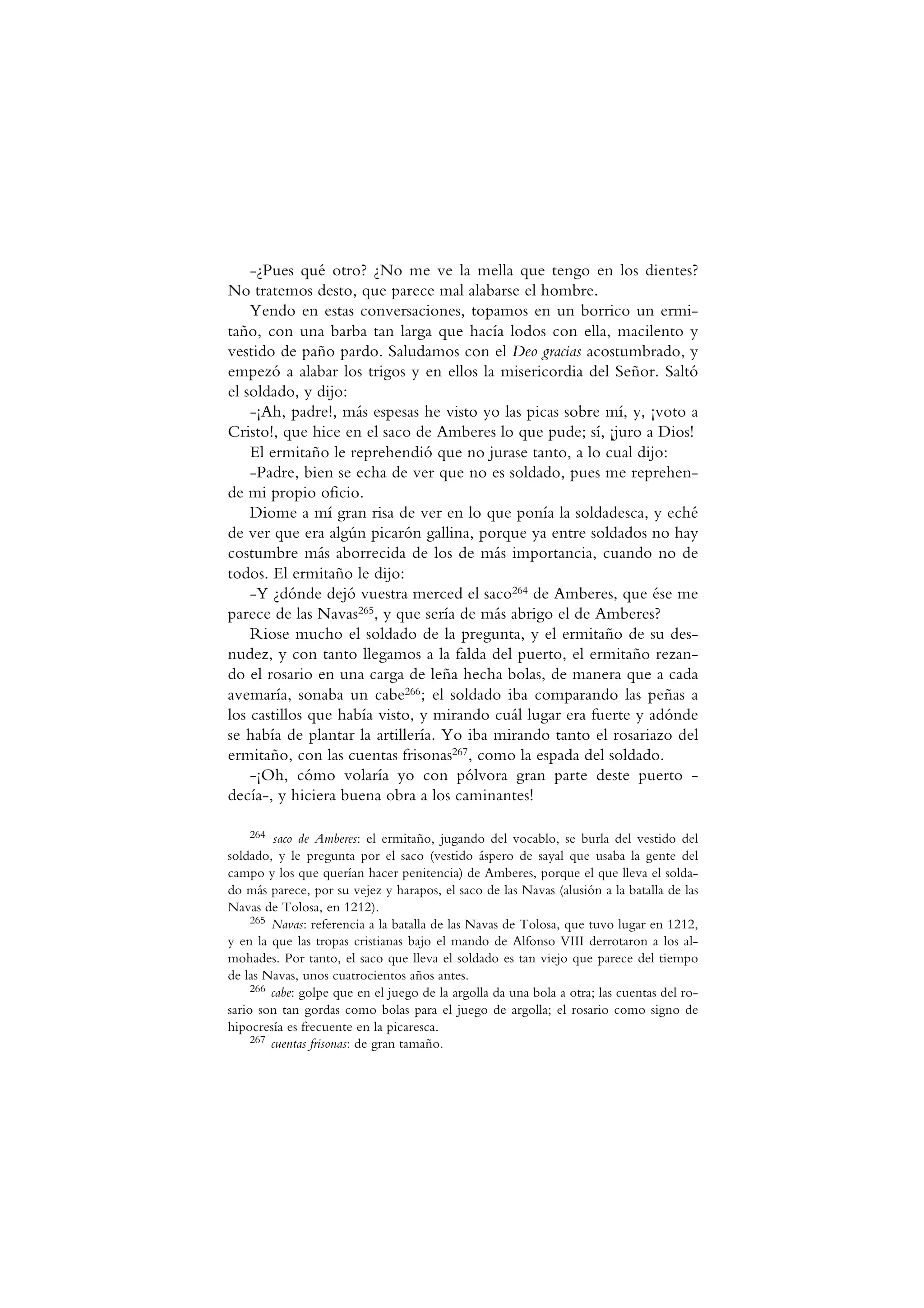 -¿Pues qué otro? ¿No me ve la mella que tengo en los dientes?
No tratemos desto, que parece mal alabarse el hombre.
Yendo en estas conversaciones, topamos en un borrico un ermi-
taño, con una barba tan larga que hacía lodos con ella, macilento y
vestido de paño pardo. Saludamos con el Deo gracias acostumbrado, y
empezó a alabar los trigos y en ellos la misericordia del Señor. Saltó
el soldado, y dijo:
-¡Ah, padre!, más espesas he visto yo las picas sobre mí, y, ¡voto a
Cristo!, que hice en el saco de Amberes lo que pude; sí, ¡juro a Dios!
El ermitaño le reprehendió que no jurase tanto, a lo cual dijo:
-Padre, bien se echa de ver que no es soldado, pues me reprehen-
de mi propio oficio.
Diome a mí gran risa de ver en lo que ponía la soldadesca, y eché
de ver que era algún picarón gallina, porque ya entre soldados no hay
costumbre más aborrecida de los de más importancia, cuando no de
todos. El ermitaño le dijo:
-Y ¿dónde dejó vuestra merced el saco264 de Amberes, que ése me
parece de las Navas265, y que sería de más abrigo el de Amberes?
Riose mucho el soldado de la pregunta, y el ermitaño de su des-
nudez, y con tanto llegamos a la falda del puerto, el ermitaño rezan-
do el rosario en una carga de leña hecha bolas, de manera que a cada
avemaría, sonaba un cabe266; el soldado iba comparando las peñas a
los castillos que había visto, y mirando cuál lugar era fuerte y adónde
se había de plantar la artillería. Yo iba mirando tanto el rosariazo del
ermitaño, con las cuentas frisonas267, como la espada del soldado.
-¡Oh, cómo volaría yo con pólvora gran parte deste puerto -
decía-, y hiciera buena obra a los caminantes!
264 saco de Amberes: el ermitaño, jugando del vocablo, se burla del vestido del
soldado, y le pregunta por el saco (vestido áspero de sayal que usaba la gente del
campo y los que querían hacer penitencia) de Amberes, porque el que lleva el solda-
do más parece, por su vejez y harapos, el saco de las Navas (alusión a la batalla de las
Navas de Tolosa, en 1212).
265 Navas: referencia a la batalla de las Navas de Tolosa, que tuvo lugar en 1212,
y en la que las tropas cristianas bajo el mando de Alfonso VIII derrotaron a los al-
mohades. Por tanto, el saco que lleva el soldado es tan viejo que parece del tiempo
de las Navas, unos cuatrocientos años antes.
266 cabe: golpe que en el juego de la argolla da una bola a otra; las cuentas del ro-
sario son tan gordas como bolas para el juego de argolla; el rosario como signo de
hipocresía es frecuente en la picaresca.
267 cuentas frisonas: de gran tamaño.
 