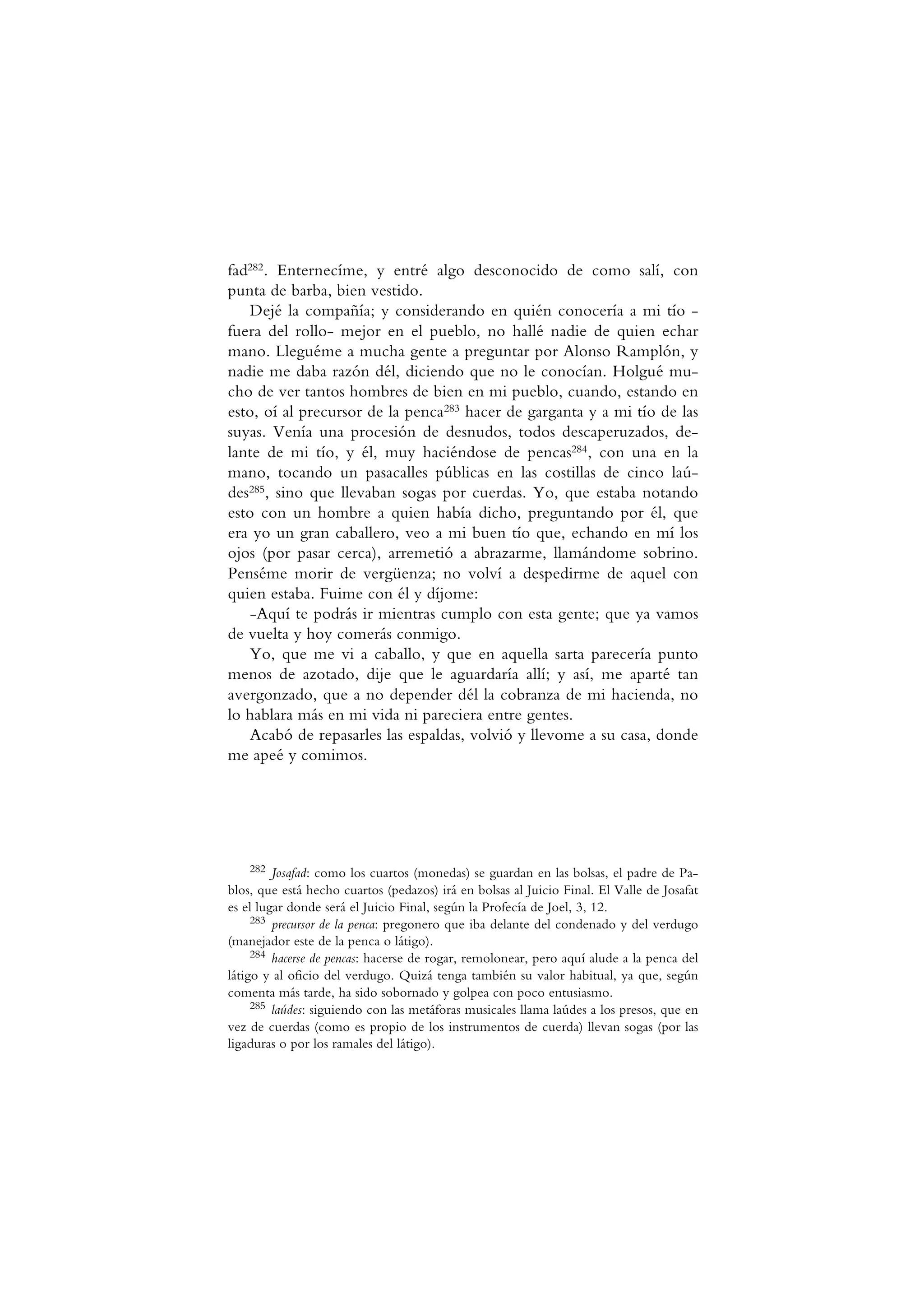 fad282. Enternecíme, y entré algo desconocido de como salí, con
punta de barba, bien vestido.
Dejé la compañía; y considerando en quién conocería a mi tío -
fuera del rollo- mejor en el pueblo, no hallé nadie de quien echar
mano. Lleguéme a mucha gente a preguntar por Alonso Ramplón, y
nadie me daba razón dél, diciendo que no le conocían. Holgué mu-
cho de ver tantos hombres de bien en mi pueblo, cuando, estando en
esto, oí al precursor de la penca283 hacer de garganta y a mi tío de las
suyas. Venía una procesión de desnudos, todos descaperuzados, de-
lante de mi tío, y él, muy haciéndose de pencas284, con una en la
mano, tocando un pasacalles públicas en las costillas de cinco laú-
des285, sino que llevaban sogas por cuerdas. Yo, que estaba notando
esto con un hombre a quien había dicho, preguntando por él, que
era yo un gran caballero, veo a mi buen tío que, echando en mí los
ojos (por pasar cerca), arremetió a abrazarme, llamándome sobrino.
Penséme morir de vergüenza; no volví a despedirme de aquel con
quien estaba. Fuime con él y díjome:
-Aquí te podrás ir mientras cumplo con esta gente; que ya vamos
de vuelta y hoy comerás conmigo.
Yo, que me vi a caballo, y que en aquella sarta parecería punto
menos de azotado, dije que le aguardaría allí; y así, me aparté tan
avergonzado, que a no depender dél la cobranza de mi hacienda, no
lo hablara más en mi vida ni pareciera entre gentes.
Acabó de repasarles las espaldas, volvió y llevome a su casa, donde
me apeé y comimos.
282 Josafad: como los cuartos (monedas) se guardan en las bolsas, el padre de Pa-
blos, que está hecho cuartos (pedazos) irá en bolsas al Juicio Final. El Valle de Josafat
es el lugar donde será el Juicio Final, según la Profecía de Joel, 3, 12.
283 precursor de la penca: pregonero que iba delante del condenado y del verdugo
(manejador este de la penca o látigo).
284 hacerse de pencas: hacerse de rogar, remolonear, pero aquí alude a la penca del
látigo y al oficio del verdugo. Quizá tenga también su valor habitual, ya que, según
comenta más tarde, ha sido sobornado y golpea con poco entusiasmo.
285 laúdes: siguiendo con las metáforas musicales llama laúdes a los presos, que en
vez de cuerdas (como es propio de los instrumentos de cuerda) llevan sogas (por las
ligaduras o por los ramales del látigo).
 
