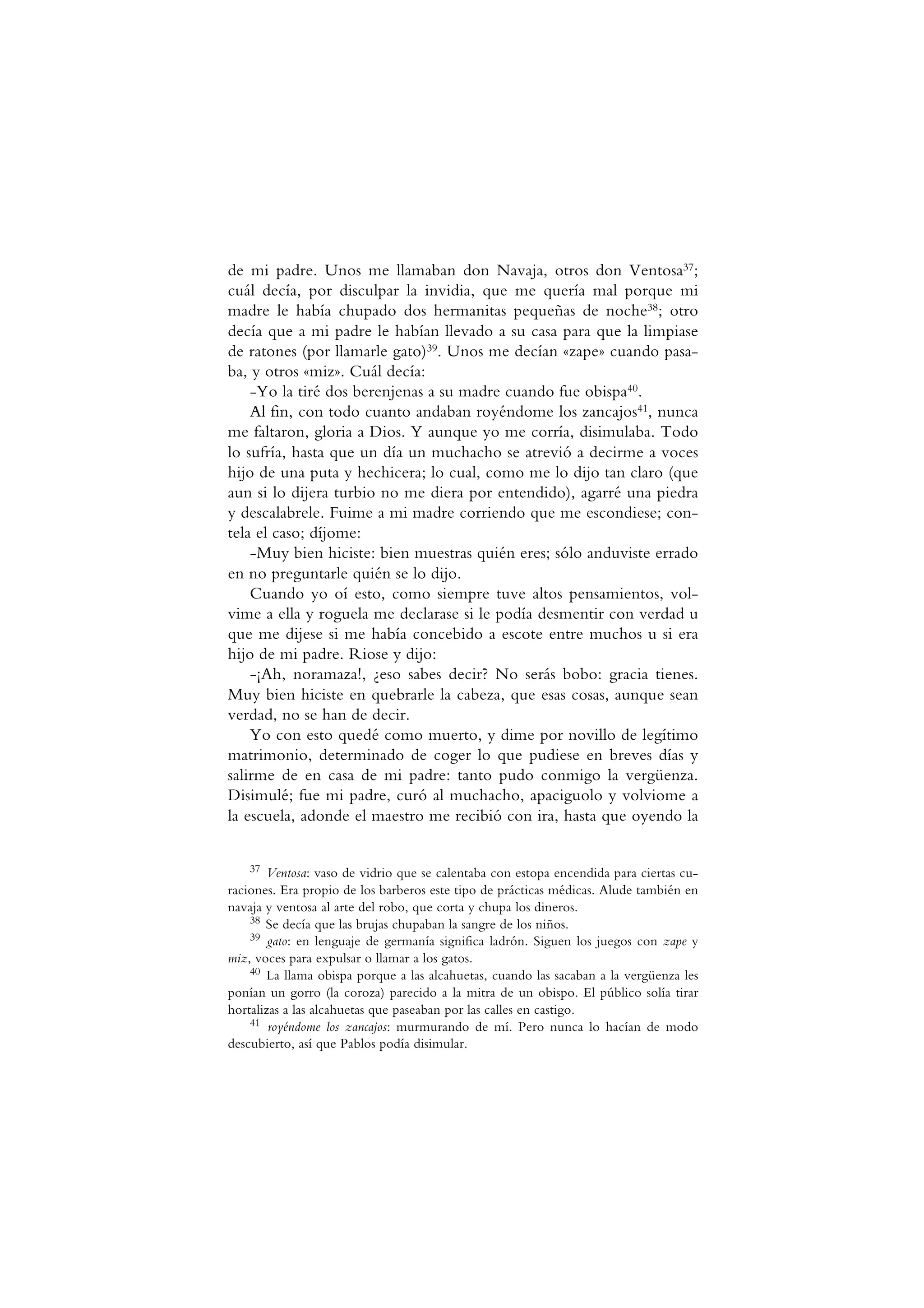 de mi padre. Unos me llamaban don Navaja, otros don Ventosa37;
cuál decía, por disculpar la invidia, que me quería mal porque mi
madre le había chupado dos hermanitas pequeñas de noche38; otro
decía que a mi padre le habían llevado a su casa para que la limpiase
de ratones (por llamarle gato)39. Unos me decían «zape» cuando pasa-
ba, y otros «miz». Cuál decía:
-Yo la tiré dos berenjenas a su madre cuando fue obispa40.
Al fin, con todo cuanto andaban royéndome los zancajos41, nunca
me faltaron, gloria a Dios. Y aunque yo me corría, disimulaba. Todo
lo sufría, hasta que un día un muchacho se atrevió a decirme a voces
hijo de una puta y hechicera; lo cual, como me lo dijo tan claro (que
aun si lo dijera turbio no me diera por entendido), agarré una piedra
y descalabrele. Fuime a mi madre corriendo que me escondiese; con-
tela el caso; díjome:
-Muy bien hiciste: bien muestras quién eres; sólo anduviste errado
en no preguntarle quién se lo dijo.
Cuando yo oí esto, como siempre tuve altos pensamientos, vol-
vime a ella y roguela me declarase si le podía desmentir con verdad u
que me dijese si me había concebido a escote entre muchos u si era
hijo de mi padre. Riose y dijo:
-¡Ah, noramaza!, ¿eso sabes decir? No serás bobo: gracia tienes.
Muy bien hiciste en quebrarle la cabeza, que esas cosas, aunque sean
verdad, no se han de decir.
Yo con esto quedé como muerto, y dime por novillo de legítimo
matrimonio, determinado de coger lo que pudiese en breves días y
salirme de en casa de mi padre: tanto pudo conmigo la vergüenza.
Disimulé; fue mi padre, curó al muchacho, apaciguolo y volviome a
la escuela, adonde el maestro me recibió con ira, hasta que oyendo la
37 Ventosa: vaso de vidrio que se calentaba con estopa encendida para ciertas cu-
raciones. Era propio de los barberos este tipo de prácticas médicas. Alude también en
navaja y ventosa al arte del robo, que corta y chupa los dineros.
38 Se decía que las brujas chupaban la sangre de los niños.
39 gato: en lenguaje de germanía significa ladrón. Siguen los juegos con zape y
miz, voces para expulsar o llamar a los gatos.
40 La llama obispa porque a las alcahuetas, cuando las sacaban a la vergüenza les
ponían un gorro (la coroza) parecido a la mitra de un obispo. El público solía tirar
hortalizas a las alcahuetas que paseaban por las calles en castigo.
41 royéndome los zancajos: murmurando de mí. Pero nunca lo hacían de modo
descubierto, así que Pablos podía disimular.
 