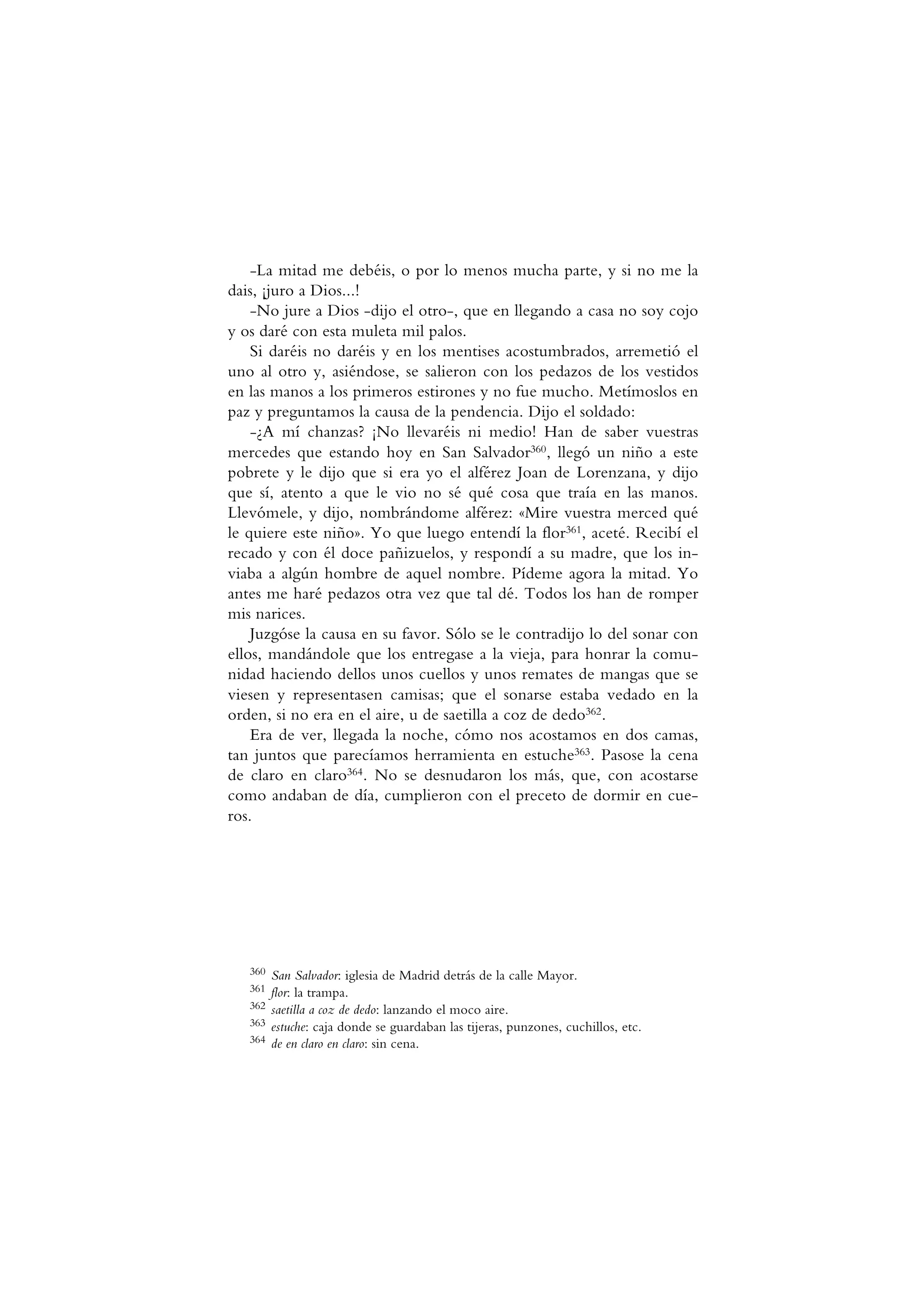 -La mitad me debéis, o por lo menos mucha parte, y si no me la
dais, ¡juro a Dios...!
-No jure a Dios -dijo el otro-, que en llegando a casa no soy cojo
y os daré con esta muleta mil palos.
Si daréis no daréis y en los mentises acostumbrados, arremetió el
uno al otro y, asiéndose, se salieron con los pedazos de los vestidos
en las manos a los primeros estirones y no fue mucho. Metímoslos en
paz y preguntamos la causa de la pendencia. Dijo el soldado:
-¿A mí chanzas? ¡No llevaréis ni medio! Han de saber vuestras
mercedes que estando hoy en San Salvador360, llegó un niño a este
pobrete y le dijo que si era yo el alférez Joan de Lorenzana, y dijo
que sí, atento a que le vio no sé qué cosa que traía en las manos.
Llevómele, y dijo, nombrándome alférez: «Mire vuestra merced qué
le quiere este niño». Yo que luego entendí la flor361, aceté. Recibí el
recado y con él doce pañizuelos, y respondí a su madre, que los in-
viaba a algún hombre de aquel nombre. Pídeme agora la mitad. Yo
antes me haré pedazos otra vez que tal dé. Todos los han de romper
mis narices.
Juzgóse la causa en su favor. Sólo se le contradijo lo del sonar con
ellos, mandándole que los entregase a la vieja, para honrar la comu-
nidad haciendo dellos unos cuellos y unos remates de mangas que se
viesen y representasen camisas; que el sonarse estaba vedado en la
orden, si no era en el aire, u de saetilla a coz de dedo362.
Era de ver, llegada la noche, cómo nos acostamos en dos camas,
tan juntos que parecíamos herramienta en estuche363. Pasose la cena
de claro en claro364. No se desnudaron los más, que, con acostarse
como andaban de día, cumplieron con el preceto de dormir en cue-
ros.
360 San Salvador: iglesia de Madrid detrás de la calle Mayor.
361 flor: la trampa.
362 saetilla a coz de dedo: lanzando el moco aire.
363 estuche: caja donde se guardaban las tijeras, punzones, cuchillos, etc.
364 de en claro en claro: sin cena.
 