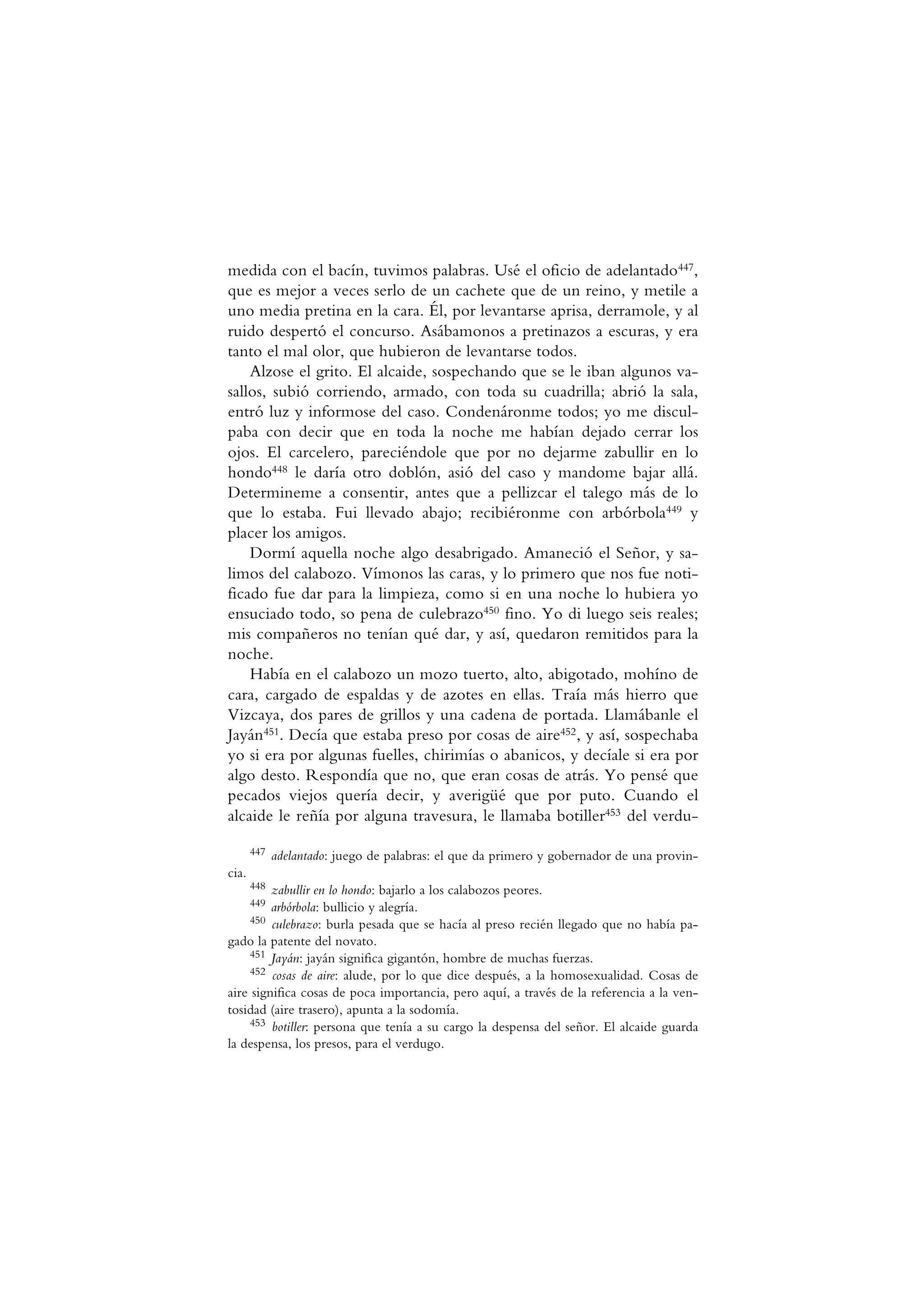medida con el bacín, tuvimos palabras. Usé el oficio de adelantado447,
que es mejor a veces serlo de un cachete que de un reino, y metile a
uno media pretina en la cara. Él, por levantarse aprisa, derramole, y al
ruido despertó el concurso. Asábamonos a pretinazos a escuras, y era
tanto el mal olor, que hubieron de levantarse todos.
Alzose el grito. El alcaide, sospechando que se le iban algunos va-
sallos, subió corriendo, armado, con toda su cuadrilla; abrió la sala,
entró luz y informose del caso. Condenáronme todos; yo me discul-
paba con decir que en toda la noche me habían dejado cerrar los
ojos. El carcelero, pareciéndole que por no dejarme zabullir en lo
hondo448 le daría otro doblón, asió del caso y mandome bajar allá.
Determineme a consentir, antes que a pellizcar el talego más de lo
que lo estaba. Fui llevado abajo; recibiéronme con arbórbola449 y
placer los amigos.
Dormí aquella noche algo desabrigado. Amaneció el Señor, y sa-
limos del calabozo. Vímonos las caras, y lo primero que nos fue noti-
ficado fue dar para la limpieza, como si en una noche lo hubiera yo
ensuciado todo, so pena de culebrazo450 fino. Yo di luego seis reales;
mis compañeros no tenían qué dar, y así, quedaron remitidos para la
noche.
Había en el calabozo un mozo tuerto, alto, abigotado, mohíno de
cara, cargado de espaldas y de azotes en ellas. Traía más hierro que
Vizcaya, dos pares de grillos y una cadena de portada. Llamábanle el
Jayán451. Decía que estaba preso por cosas de aire452, y así, sospechaba
yo si era por algunas fuelles, chirimías o abanicos, y decíale si era por
algo desto. Respondía que no, que eran cosas de atrás. Yo pensé que
pecados viejos quería decir, y averigüé que por puto. Cuando el
alcaide le reñía por alguna travesura, le llamaba botiller453 del verdu-
447 adelantado: juego de palabras: el que da primero y gobernador de una provin-
cia.
448 zabullir en lo hondo: bajarlo a los calabozos peores.
449 arbórbola: bullicio y alegría.
450 culebrazo: burla pesada que se hacía al preso recién llegado que no había pa-
gado la patente del novato.
451 Jayán: jayán significa gigantón, hombre de muchas fuerzas.
452 cosas de aire: alude, por lo que dice después, a la homosexualidad. Cosas de
aire significa cosas de poca importancia, pero aquí, a través de la referencia a la ven-
tosidad (aire trasero), apunta a la sodomía.
453 botiller: persona que tenía a su cargo la despensa del señor. El alcaide guarda
la despensa, los presos, para el verdugo.
 