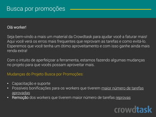 Busca por promoções
Olá worker!
Seja bem-vindo a mais um material da Crowdtask para ajudar você a faturar mais!
Aqui você verá os erros mais frequentes que reprovam as tarefas e como evitá-lo.
Esperamos que você tenha um ótimo aproveitamento e com isso ganhe ainda mais
renda extra!
Com o intuito de aperfeiçoar a ferramenta, estamos fazendo algumas mudanças
no projeto para que vocês possam aproveitar mais.
Mudanças do Projeto Busca por Promoções:
• Capacitação e suporte
• Possíveis bonificações para os workers que tiverem maior número de tarefas
aprovadas
• Remoção dos workers que tiverem maior número de tarefas reprovadas
 