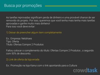 Busca por promoções
As tarefas reprovadas significam perda de dinheiro e uma provável chance de ser
removido do projeto. Por isso, queremos que você tenha mais tarefas aprovadas
e ganhe muito mais dinheiro!
Para isso você deve evitar:
1) Deixar de preencher algum item completamente
Ex.: Empresa: Netshoes
Tipo: Oferta
Título: Ofertas Compre 2 Produtos
Faltou colocar o complemento do título: Ofertas Compre 2 Produtos , o segundo
com 50% de desconto.
2) Link de oferta da loja errada
Ex.: Promoção na loja Kanui com o link apontando para a Cultura
 