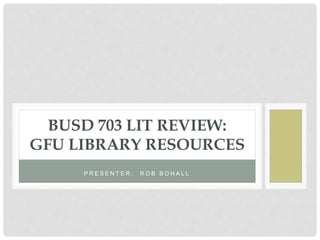 P R E S E N T E R : R O B B O H A L L
BUSD 703 LIT REVIEW:
GFU LIBRARY RESOURCES
 