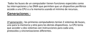 Todos los buses de un computador tienen funciones especiales como
las interrupciones y las DMA que permiten que un dispositivo periférico
accede a una CPU o a la memoria usando el mínimo de recursos.
Generaciones :
1º generación : los primeros computadores tenían 2 sistemas de buses,
uno para la memoria y otro para los demás dispositivos. La CPU tenía
que acceder a dos sistemas con instrucciones para cada uno,
protocolos y sincronizaciones diferentes.
 