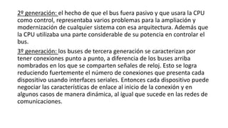 2º generación: el hecho de que el bus fuera pasivo y que usara la CPU
como control, representaba varios problemas para la ampliación y
modernización de cualquier sistema con esa arquitectura. Además que
la CPU utilizaba una parte considerable de su potencia en controlar el
bus.
3º generación: los buses de tercera generación se caracterizan por
tener conexiones punto a punto, a diferencia de los buses arriba
nombrados en los que se comparten señales de reloj. Esto se logra
reduciendo fuertemente el número de conexiones que presenta cada
dispositivo usando interfaces seriales. Entonces cada dispositivo puede
negociar las características de enlace al inicio de la conexión y en
algunos casos de manera dinámica, al igual que sucede en las redes de
comunicaciones.
 