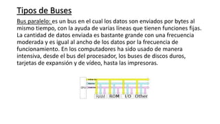 Tipos de Buses
Bus paralelo: es un bus en el cual los datos son enviados por bytes al
mismo tiempo, con la ayuda de varias líneas que tienen funciones fijas.
La cantidad de datos enviada es bastante grande con una frecuencia
moderada y es igual al ancho de los datos por la frecuencia de
funcionamiento. En los computadores ha sido usado de manera
intensiva, desde el bus del procesador, los buses de discos duros,
tarjetas de expansión y de vídeo, hasta las impresoras.
 