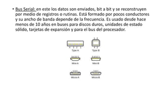 • Bus Serial: en este los datos son enviados, bit a bit y se reconstruyen
por medio de registros o rutinas. Está formado por pocos conductores
y su ancho de banda depende de la frecuencia. Es usado desde hace
menos de 10 años en buses para discos duros, unidades de estado
sólido, tarjetas de expansión y para el bus del procesador.
 
