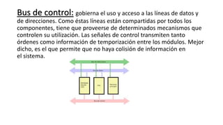 Bus de control: gobierna el uso y acceso a las líneas de datos y
de direcciones. Como éstas líneas están compartidas por todos los
componentes, tiene que proveerse de determinados mecanismos que
controlen su utilización. Las señales de control transmiten tanto
órdenes como información de temporización entre los módulos. Mejor
dicho, es el que permite que no haya colisión de información en
el sistema.
 