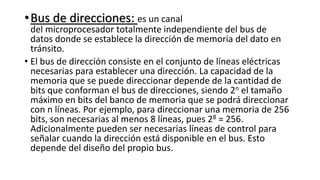 •Bus de direcciones: es un canal
del microprocesador totalmente independiente del bus de
datos donde se establece la dirección de memoria del dato en
tránsito.
• El bus de dirección consiste en el conjunto de líneas eléctricas
necesarias para establecer una dirección. La capacidad de la
memoria que se puede direccionar depende de la cantidad de
bits que conforman el bus de direcciones, siendo 2n el tamaño
máximo en bits del banco de memoria que se podrá direccionar
con n líneas. Por ejemplo, para direccionar una memoria de 256
bits, son necesarias al menos 8 líneas, pues 28 = 256.
Adicionalmente pueden ser necesarias líneas de control para
señalar cuando la dirección está disponible en el bus. Esto
depende del diseño del propio bus.
 