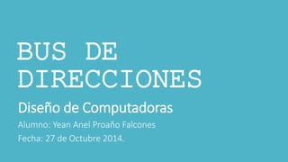 BUS DE 
DIRECCIONES 
Diseño de Computadoras 
Alumno: Yean Anel Proaño Falcones 
Fecha: 27 de Octubre 2014. 
 